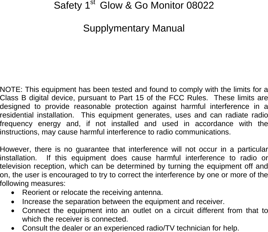                                                Safety 1st  Glow &amp; Go Monitor 08022  Supplymentary Manual       NOTE: This equipment has been tested and found to comply with the limits for a Class B digital device, pursuant to Part 15 of the FCC Rules.  These limits are designed to provide reasonable protection against harmful interference in a residential installation.  This equipment generates, uses and can radiate radio frequency energy and, if not installed and used in accordance with the instructions, may cause harmful interference to radio communications.  However, there is no guarantee that interference will not occur in a particular installation.  If this equipment does cause harmful interference to radio or television reception, which can be determined by turning the equipment off and on, the user is encouraged to try to correct the interference by one or more of the following measures: •  Reorient or relocate the receiving antenna. •  Increase the separation between the equipment and receiver. •  Connect the equipment into an outlet on a circuit different from that to which the receiver is connected. •  Consult the dealer or an experienced radio/TV technician for help.    