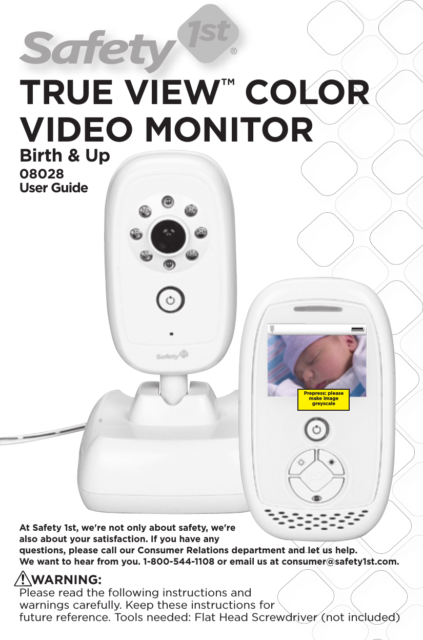 TRUE VIEW™ COLOR VIDEO MONITORBirth &amp; Up08028User Guide2x4xBlack 20% OpacityBlack 35% Opacity1.58.4 mm48.05LCD VIEWMyriad Bold 8 ptScale:  200%Scale:  100%35.76LCD VIEWModel No.Product NameConceptDate08096Baby Video MonitorF6066Rev 1.0 Hardlines Sketch and Rendering Template5.21.08 Property of Dorel Juvenile GroupVideo DisplayVideo Display1xVideo Display2xVideo DisplayPMS 280CZoom Level Setting Screen12/31 12:20PM 72 F02x12/31 12:20PM 72 F02x12/31 12:20PM 72 F02x12/31 12:20PM 72 F01xZoom In/Out function –From the outer level (not pressing the select Key), press the up arrow or Zoom in key. Video will zoom in to x2.Pressing up arrow or Zoom in button again will zoom to x4.Pressing the down arrow or Zoom Out Button will Zoom out from x4 to x2 to normal. If this button is pressed without zoom already done,  it will give feedback of ZOOM x1 Only.Menu bar also display the correct setting at all times. (Not shown in these images.)?Will the zoom show up at bottom02.03.09Video DisplayVideo DisplayAt Safety 1st, we&apos;re not only about safety, we&apos;re also about your satisfaction. If you have any questions, please call our Consumer Relations department and let us help. We want to hear from you. 1-800-544-1108 or email us at consumer@safety1st.com.   WARNING: Please read the following instructions and warnings carefully. Keep these instructions for future reference. Tools needed: Flat Head Screwdriver (not included)Prepress: please make image greyscale