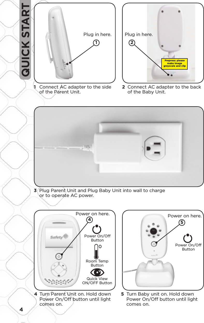 4QUICK START1   Connect AC adapter to the side of the Parent Unit.3   Plug Parent Unit and Plug Baby Unit into wall to charge or to operate AC power.  Plug in here.2   Connect AC adapter to the back of the Baby Unit.  Plug in here. Power on here.Power On/OffButtonPower On/OffButtonRoom Temp Button Quick View ON/OFF ButtonPMS 877CPMS 130CScale:  200%Scale:  100%35.7648.05LCD VIEWLCD VIEWModel No.Product NameConceptDate08096Baby Video MonitorF6066Rev 1.0 Hardlines Sketch and Rendering Template5.21.08 Property of Dorel Juvenile GroupSafety First ScreenPower UpPress Power button for one second, LED ring will light up and stay lit as product is on. Video will boot up in following sequence:Safety First Screen for 3 seconds02.03.0915   Turn Baby unit on. Hold down Power On/Off button until light comes on.4   Turn Parent Unit on. Hold down Power On/Off button until light comes on.  Power on here.45Prepress: please make image greyscale and clip2