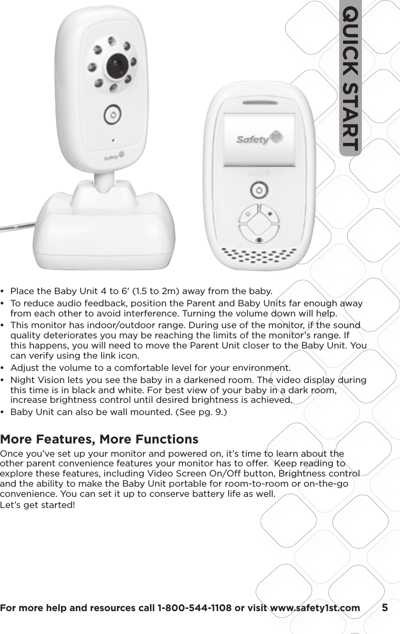 For more help and resources call 1-800-544-1108 or visit www.safety1st.com       5QUICK START•   Place the Baby Unit 4 to 6&apos; (1.5 to 2m) away from the baby.•   To reduce audio feedback, position the Parent and Baby Units far enough away from each other to avoid interference. Turning the volume down will help.•   This monitor has indoor/outdoor range. During use of the monitor, if the sound quality deteriorates you may be reaching the limits of the monitor’s range. If this happens, you will need to move the Parent Unit closer to the Baby Unit. You can verify using the link icon.•   Adjust the volume to a comfortable level for your environment.•  Night Vision lets you see the baby in a darkened room. The video display during  this time is in black and white. For best view of your baby in a dark room,  increase brightness control until desired brightness is achieved.•   Baby Unit can also be wall mounted. (See pg. 9.)More Features, More FunctionsOnce you’ve set up your monitor and powered on, it’s time to learn about the other parent convenience features your monitor has to offer.  Keep reading to explore these features, including Video Screen On/Off button, Brightness control and the ability to make the Baby Unit portable for room-to-room or on-the-go convenience. You can set it up to conserve battery life as well. Let’s get started!PMS 877CPMS 130CScale:  200%Scale:  100%35.7648.05LCD VIEWLCD VIEWModel No.Product NameConceptDate08096Baby Video MonitorF6066Rev 1.0 Hardlines Sketch and Rendering Template5.21.08 Property of Dorel Juvenile GroupSafety First ScreenPower UpPress Power button for one second, LED ring will light up and stay lit as product is on. Video will boot up in following sequence:Safety First Screen for 3 seconds02.03.09