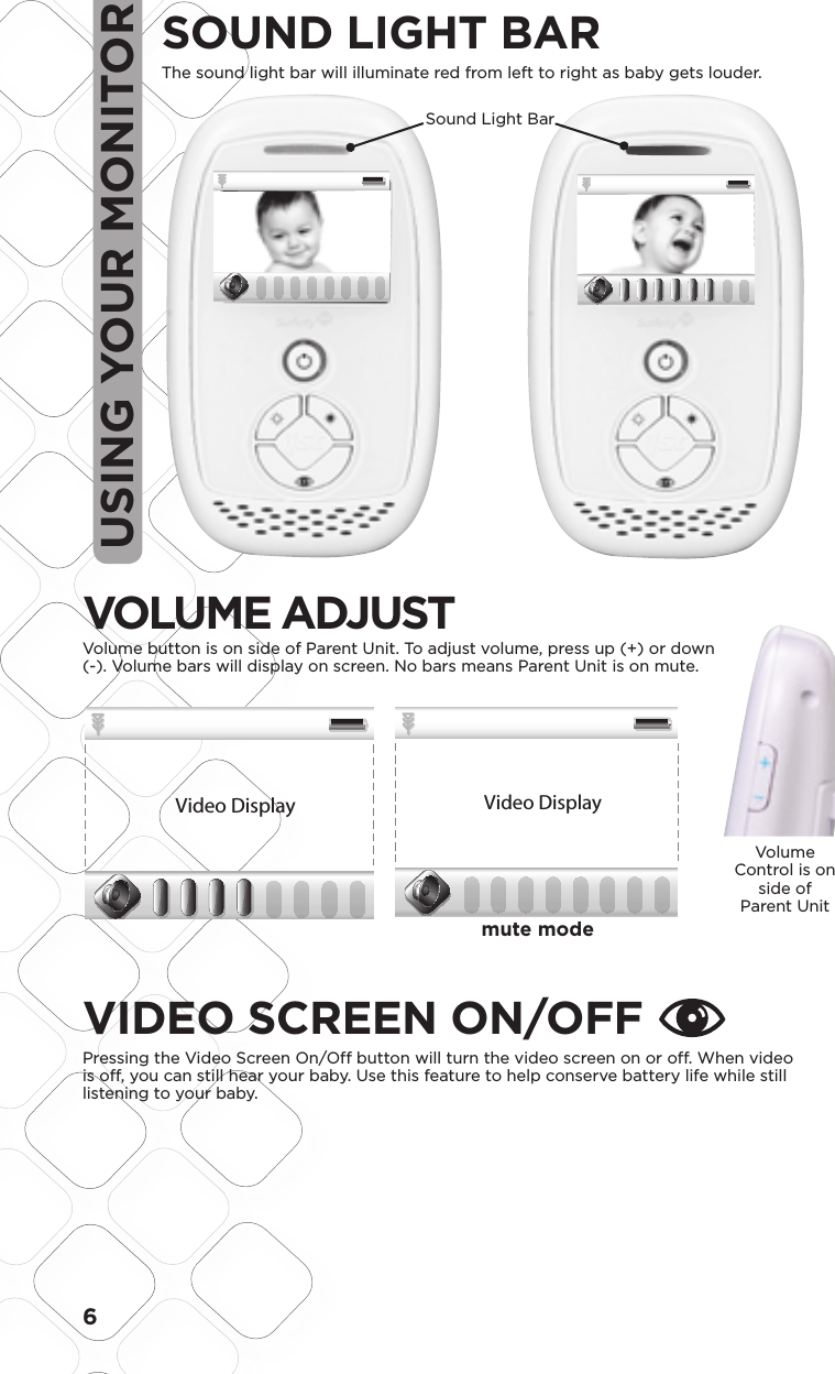 6USING YOUR MONITORSOUND LIGHT BARThe sound light bar will illuminate red from left to right as baby gets louder.         Sound Light BarOUT OF RANGE:will display when out of rangeVIDEO SCREEN ON/OFFPressing the Video Screen On/Off button will turn the video screen on or off. When video is off, you can still hear your baby. Use this feature to help conserve battery life while still listening to your baby. Volume Control is on side of Parent UnitBlack 20% OpacityBlack 35% Opacity1.5 1.58.4 mm48.05LCD VIEWScale:  200%Scale:  100%35.76LCD VIEWModel No.Product NameConceptDate08096Baby Video MonitorF6066Rev 1.0 Hardlines Sketch and Rendering Template5.21.08 Property of Dorel Juvenile GroupVolume Setting ScreenVideo DisplayVideo DisplayVideo DisplayVideo DisplayMute VolumeMiddle VolumeFull VolumeVolume Adjust –Volume adjust is shown on a window that pops up on the bottom. Bar goes away 3 seconds after last button press.Touching the up or down side of the volume knob brings up the volume bar. Initial press does not change volume but gives user indication of current volume status.Press up or down to select 9 levels of audio. No bars lit is mute, then bars light up 1 through 8 bars. Screen will disappear 3 seconds after last key press.02.03.09Black 20% OpacityBlack 35% Opacity1.5 1.58.4 mm48.05LCD VIEWScale:  200%Scale:  100%35.76LCD VIEWModel No.Product NameConceptDate08096Baby Video MonitorF6066Rev 1.0 Hardlines Sketch and Rendering Template5.21.08 Property of Dorel Juvenile GroupVolume Setting ScreenVideo DisplayVideo DisplayVideo DisplayVideo DisplayMute VolumeMiddle VolumeFull VolumeVolume Adjust –Volume adjust is shown on a window that pops up on the bottom. Bar goes away 3 seconds after last button press.Touching the up or down side of the volume knob brings up the volume bar. Initial press does not change volume but gives user indication of current volume status.Press up or down to select 9 levels of audio. No bars lit is mute, then bars light up 1 through 8 bars. Screen will disappear 3 seconds after last key press.02.03.09mute modeVOLUME ADJUSTVolume button is on side of Parent Unit. To adjust volume, press up (+) or down (-). Volume bars will display on screen. No bars means Parent Unit is on mute.Black 20% OpacityBlack 35% Opacity1.5 1.58.4 mm48.05LCD VIEWScale:  200%Scale:  100%35.76LCD VIEWModel No.Product NameConceptDate08096Baby Video MonitorF6066Rev 1.0 Hardlines Sketch and Rendering Template5.21.08 Property of Dorel Juvenile GroupVolume Setting ScreenVideo DisplayVideo DisplayVideo DisplayVideo DisplayMute VolumeMiddle VolumeFull VolumeVolume Adjust –Volume adjust is shown on a window that pops up on the bottom. Bar goes away 3 seconds after last button press.Touching the up or down side of the volume knob brings up the volume bar. Initial press does not change volume but gives user indication of current volume status.Press up or down to select 9 levels of audio. No bars lit is mute, then bars light up 1 through 8 bars. Screen will disappear 3 seconds after last key press.02.03.09Black 20% OpacityBlack 35% Opacity1.5 1.58.4 mm48.05LCD VIEWScale:  200%Scale:  100%35.76LCD VIEWModel No.Product NameConceptDate08096Baby Video MonitorF6066Rev 1.0 Hardlines Sketch and Rendering Template5.21.08 Property of Dorel Juvenile GroupVolume Setting ScreenVideo DisplayVideo DisplayVideo DisplayVideo DisplayMute VolumeMiddle VolumeFull VolumeVolume Adjust –Volume adjust is shown on a window that pops up on the bottom. Bar goes away 3 seconds after last button press.Touching the up or down side of the volume knob brings up the volume bar. Initial press does not change volume but gives user indication of current volume status.Press up or down to select 9 levels of audio. No bars lit is mute, then bars light up 1 through 8 bars. Screen will disappear 3 seconds after last key press.02.03.09