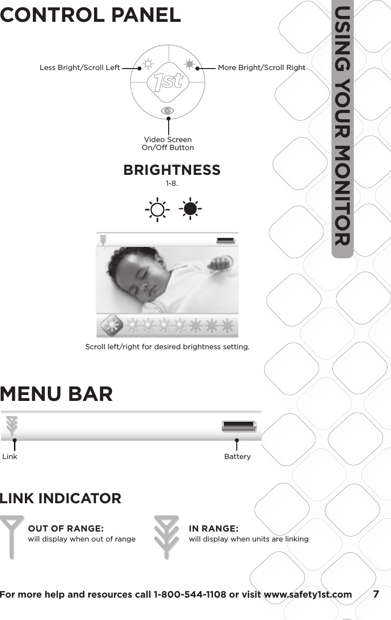 For more help and resources call 1-800-544-1108 or visit www.safety1st.com       7USING YOUR MONITORCONTROL PANELVideo Screen On/Off ButtonLess Bright/Scroll Left  More Bright/Scroll RightMENU BARLINK INDICATOR         OUT OF RANGE:will display when out of rangeIN RANGE:will display when units are linking         Black 20% OpacityBlack 35% Opacity1.5 1.58.4 mm48.05LCD VIEWScale:  200%Scale:  100%35.76LCD VIEWModel No.Product NameConceptDate08096Baby Video MonitorF6066Rev 1.0 Hardlines Sketch and Rendering Template5.21.08 Property of Dorel Juvenile GroupVolume Setting ScreenVideo DisplayVideo DisplayVideo DisplayVideo DisplayMute VolumeMiddle VolumeFull VolumeVolume Adjust –Volume adjust is shown on a window that pops up on the bottom. Bar goes away 3 seconds after last button press.Touching the up or down side of the volume knob brings up the volume bar. Initial press does not change volume but gives user indication of current volume status.Press up or down to select 9 levels of audio. No bars lit is mute, then bars light up 1 through 8 bars. Screen will disappear 3 seconds after last key press.02.03.09BRIGHTNESS1-8. 1.5 1.58.4 mm5.35 mm48.05LCD VIEW35.76LCD VIEWModel No.Product NameConceptDate08096Baby Video MonitorF6066Rev 1.0 Hardlines Sketch and Rendering Template5.21.08 Property of Dorel Juvenile GroupBrightness SettingVideo DisplayVideo DisplayVideo DisplayVideo DisplayScale:  200%Scale:  100%Minimum BrightnessBrightness Mid-LevelBrightest12/31 12:20PM 72 F02x12/31 12:20PM 72 F02xBrightness –There are seven levels of brightness, default is four. Window pops up on the bottom and shows sunburst icons.  Bar goes away 3 seconds after last button press.There are SEVEN levels of brightness on this unit. From the factory, the unit is set at medium brightness.From the outer level (not pressing the select Key), press the side arrow or Less Bright key.   Video will darken one level.Press the side arrow or More Bright Key to return to mid brightness.   Press this key again to get to MAX brightness.Feedback should be Icon and level indicator02.03.09Scroll left/right for desired brightness setting.Link Battery  