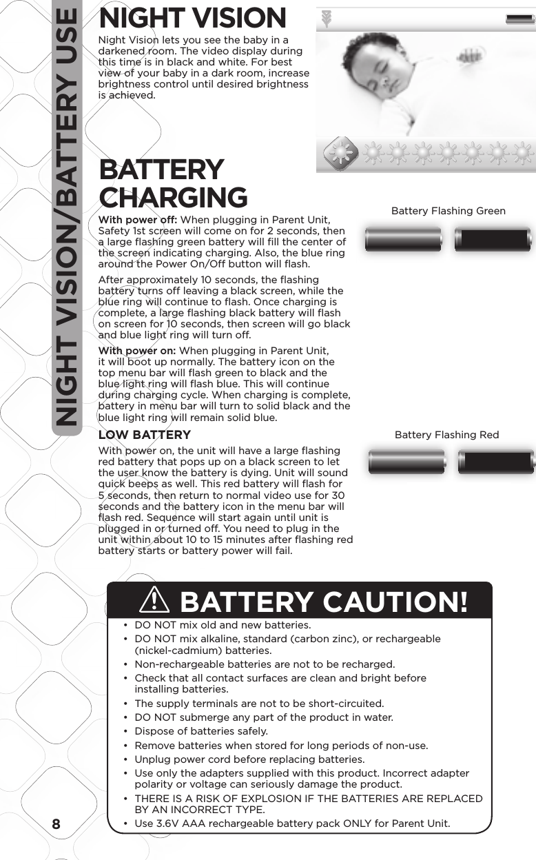 8NIGHT VISION/BATTERY USEBATTERY CAUTION! DO NOT mix old and new batteries.•  DO NOT mix alkaline, standard (carbon zinc), or rechargeable • (nickel-cadmium) batteries. Non-rechargeable batteries are not to be recharged.•  Check that all contact surfaces are clean and bright before • installing batteries. The supply terminals are not to be short-circuited.•  DO NOT submerge any part of the product in water.•  Dispose of batteries safely.•  Remove batteries when stored for long periods of non-use.•  Unplug power cord before replacing batteries.•  Use only the adapters supplied with this product. Incorrect adapter • polarity or voltage can seriously damage the product. THERE IS A RISK OF EXPLOSION IF THE BATTERIES ARE REPLACED • BY AN INCORRECT TYPE. Use 3.6V AAA rechargeable battery pack ONLY for Parent Unit.• NIGHT VISION Night Vision lets you see the baby in a darkened room. The video display during this time is in black and white. For best view of your baby in a dark room, increase brightness control until desired brightness is achieved.BATTERY  CHARGINGWith power off: When plugging in Parent Unit, Safety 1st screen will come on for 2 seconds, then a large ﬂ ashing green battery will ﬁ ll the center of the screen indicating charging. Also, the blue ring around the Power On/Off button will ﬂ ash.After approximately 10 seconds, the ﬂ ashing battery turns off leaving a black screen, while the blue ring will continue to ﬂ ash. Once charging is complete, a large ﬂ ashing black battery will ﬂ ash on screen for 10 seconds, then screen will go black and blue light ring will turn off.With power on: When plugging in Parent Unit, it will boot up normally. The battery icon on the top menu bar will ﬂ ash green to black and the blue light ring will ﬂ ash blue. This will continue during charging cycle. When charging is complete, battery in menu bar will turn to solid black and the blue light ring will remain solid blue.LOW BATTERYWith power on, the unit will have a large ﬂ ashing red battery that pops up on a black screen to let the user know the battery is dying. Unit will sound quick beeps as well. This red battery will ﬂ ash for 5 seconds, then return to normal video use for 30 seconds and the battery icon in the menu bar will ﬂ ash red. Sequence will start again until unit is plugged in or turned off. You need to plug in the unit within about 10 to 15 minutes after ﬂ ashing red battery starts or battery power will fail. 1.5 1.58.4 mm5.35 mm48.05LCD VIEW35.76LCD VIEWModel No.Product NameConceptDate08096Baby Video MonitorF6066Rev 1.0 Hardlines Sketch and Rendering Template5.21.08 Property of Dorel Juvenile GroupBrightness SettingVideo DisplayVideo DisplayVideo DisplayVideo DisplayScale:  200%Scale:  100%Minimum BrightnessBrightness Mid-LevelBrightest12/31 12:20PM 72 F02x12/31 12:20PM 72 F02xBrightness –There are seven levels of brightness, default is four. Window pops up on the bottom and shows sunburst icons.  Bar goes away 3 seconds after last button press.There are SEVEN levels of brightness on this unit. From the factory, the unit is set at medium brightness.From the outer level (not pressing the select Key), press the side arrow or Less Bright key.   Video will darken one level.Press the side arrow or More Bright Key to return to mid brightness.   Press this key again to get to MAX brightness.Feedback should be Icon and level indicator02.03.09Scale:  500%NormalLow Battery A Low Battery BCharging A Charging BFlash from A to B when low or chargingBattery Icon –When Battery is charged, show outline and inside as Black batteryScale:  500%NormalLow Battery A Low Battery BCharging A Charging BFlash from A to B when low or chargingBattery Icon –When Battery is charged, show outline and inside as Black batteryBattery Flashing GreenScale:  500%NormalLow Battery A Low Battery BCharging A Charging BFlash from A to B when low or chargingBattery Icon –When Battery is charged, show outline and inside as Black batteryScale:  500%NormalLow Battery A Low Battery BCharging A Charging BFlash from A to B when low or chargingBattery Icon –When Battery is charged, show outline and inside as Black batteryBattery Flashing Red