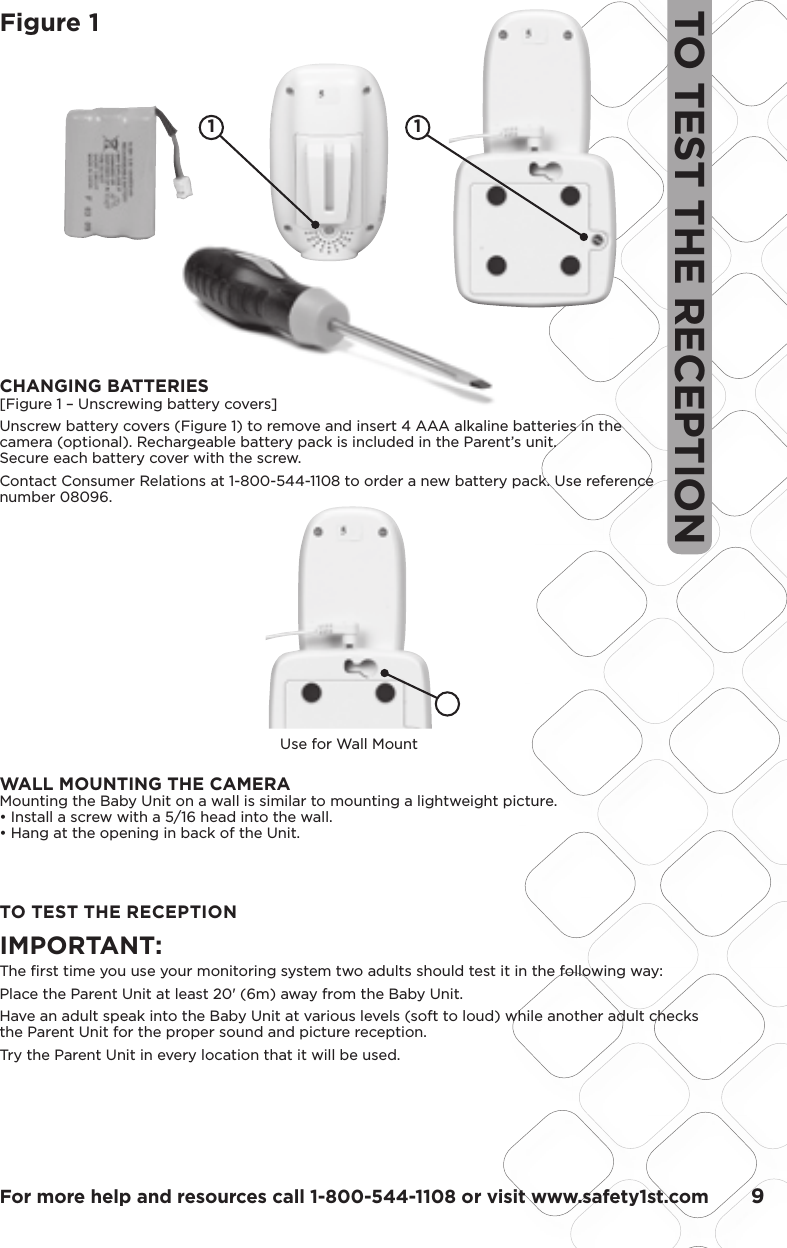 For more help and resources call 1-800-544-1108 or visit www.safety1st.com       9TO TEST THE RECEPTIONFigure 1TO TEST THE RECEPTIONIMPORTANT: The ﬁ rst time you use your monitoring system two adults should test it in the following way:Place the Parent Unit at least 20&apos; (6m) away from the Baby Unit. Have an adult speak into the Baby Unit at various levels (soft to loud) while another adult checks the Parent Unit for the proper sound and picture reception. Try the Parent Unit in every location that it will be used.1 1Use for Wall MountCHANGING BATTERIES[Figure 1 – Unscrewing battery covers]Unscrew battery covers (Figure 1) to remove and insert 4 AAA alkaline batteries in the camera (optional). Rechargeable battery pack is included in the Parent’s unit. Secure each battery cover with the screw.Contact Consumer Relations at 1-800-544-1108 to order a new battery pack. Use reference number 08096.WALL MOUNTING THE CAMERAMounting the Baby Unit on a wall is similar to mounting a lightweight picture. • Install a screw with a 5/16 head into the wall.• Hang at the opening in back of the Unit.
