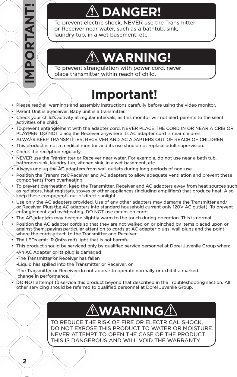 2DANGER!To prevent electric shock, NEVER use the Transmitter or Receiver near water, such as a bathtub, sink, laundry tub, in a wet basement, etc.To prevent strangulation with power cord, never place transmitter within reach of child.Important! Please read all warnings and assembly instructions carefully before using the video monitor.• Parent Unit is a receiver. Baby unit is a transmitter.•  Check your child’s activity at regular intervals, as this monitor will not alert parents to the silent • activities of a child.  To prevent entanglement with the adapter cord, NEVER PLACE THE CORD IN OR NEAR A CRIB OR • PLAYPEN. DO NOT place the Receiver anywhere its AC adapter cord is near children.  ALWAYS KEEP TRANSMITTER, RECEIVER AND AC ADAPTERS OUT OF REACH OF CHILDREN•  This product is not a medical monitor and its use should not replace adult supervision. •  Check the reception regularly. •  NEVER use the Transmitter or Receiver near water. For example, do not use near a bath tub, • bathroom sink, laundry tub, kitchen sink, in a wet basement, etc.  Always unplug the AC adapters from wall outlets during long periods of non-use. •  Position the Transmitter, Receiver and AC adapters to allow adequate ventilation and prevent these • components from overheating.  To prevent overheating, keep the Transmitter, Receiver and AC adapters away from heat sources such • as radiators, heat registers, stoves or other appliances (including ampliﬁ ers) that produce heat. Also keep these components out of direct sunlight.  Use only the AC adapters provided. Use of any other adapters may damage the Transmitter and/• or Receiver. Plug the AC adapters into standard household current only 120V AC outlet)! To prevent entanglement and overheating, DO NOT use extension cords.  The AC adapters may become slightly warm to the touch during operation. This is normal.•  Position the AC adapter cords so that they are not walked on or pinched by items placed upon or • against them, paying particular attention to cords at AC adapter plugs, wall plugs and the point where the cords attach to the Transmitter and Receiver.  The LEDs emit IR (infra red) light that is not harmful.•  This product should be serviced only by qualiﬁ ed service personnel at Dorel Juvenile Group when:•   -An AC Adapter or its plug is damaged  -The Transmitter or Receiver has fallen  -Liquid has spilled into the Transmitter or Receiver, or  -The Transmitter or Receiver do not appear to operate normally or exhibit a marked   change in performance. DO NOT attempt to service this product beyond that described in the Troubleshooting section. All • other servicing should be referred to qualiﬁ ed personnel at Dorel Juvenile Group.WARNING!WARNINGTO REDUCE THE RISK OF FIRE OR ELECTRICAL SHOCK, DO NOT EXPOSE THIS PRODUCT TO WATER OR MOISTURE. NEVER ATTEMPT TO OPEN THE CASE OF THE PRODUCT. THIS IS DANGEROUS AND WILL VOID THE WARRANTY. IMPORTANT!