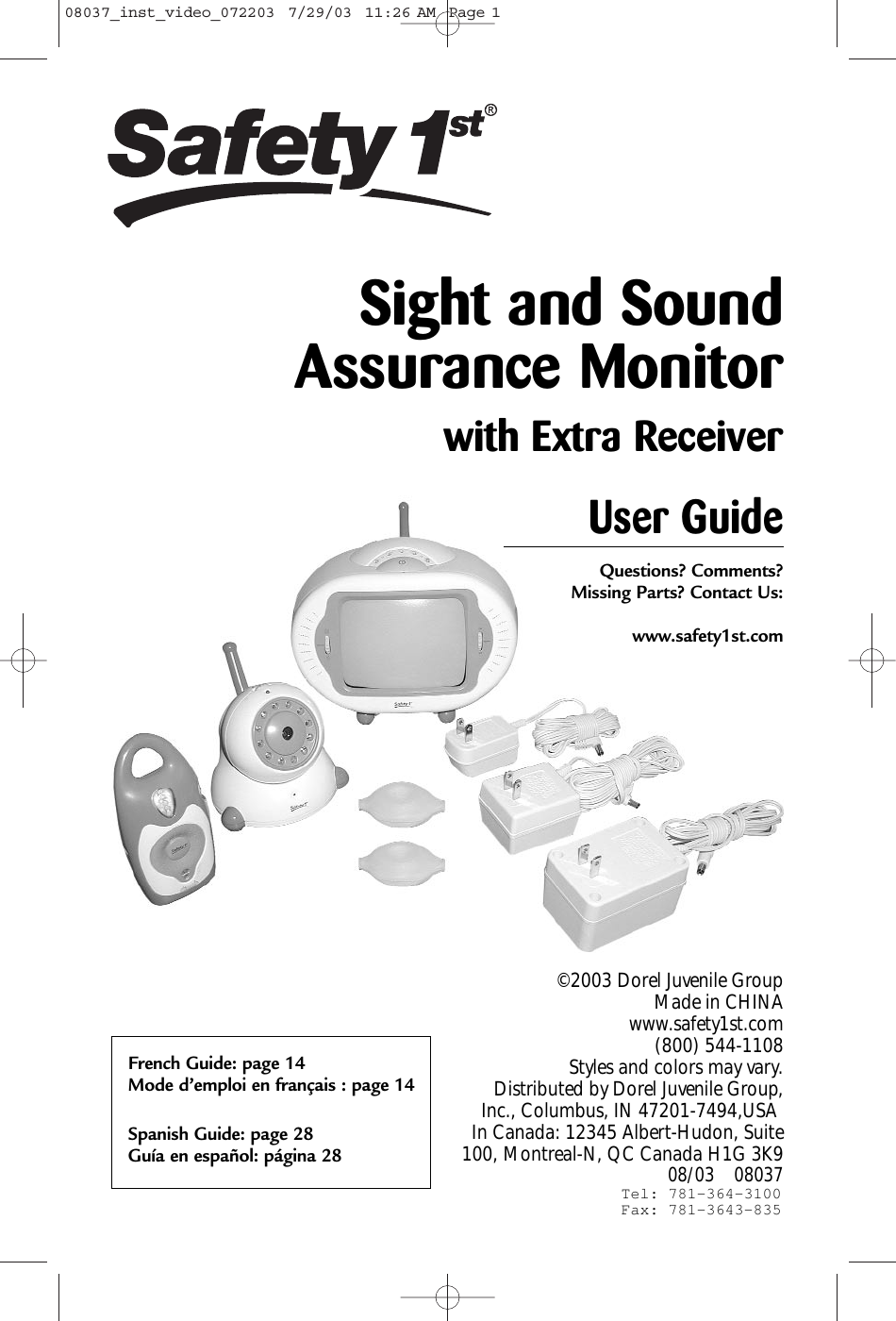 User GuideQuestions? Comments? Missing Parts? Contact Us:www.safety1st.com©2003 Dorel Juvenile Group Made in CHINAwww.safety1st.com (800) 544-1108 Styles and colors may vary. Distributed by Dorel Juvenile Group,Inc., Columbus, IN 47201-7494,USA In Canada: 12345 Albert-Hudon, Suite100, Montreal-N, QC Canada H1G 3K9 08/03    08037Sight and Sound Assurance Monitorwith Extra ReceiverFrench Guide: page 14Mode d’emploi en français : page 14Spanish Guide: page 28Guía en español: página 2808037_inst_video_072203  7/29/03  11:26 AM  Page 1Tel: 781-364-3100Fax: 781-3643-835