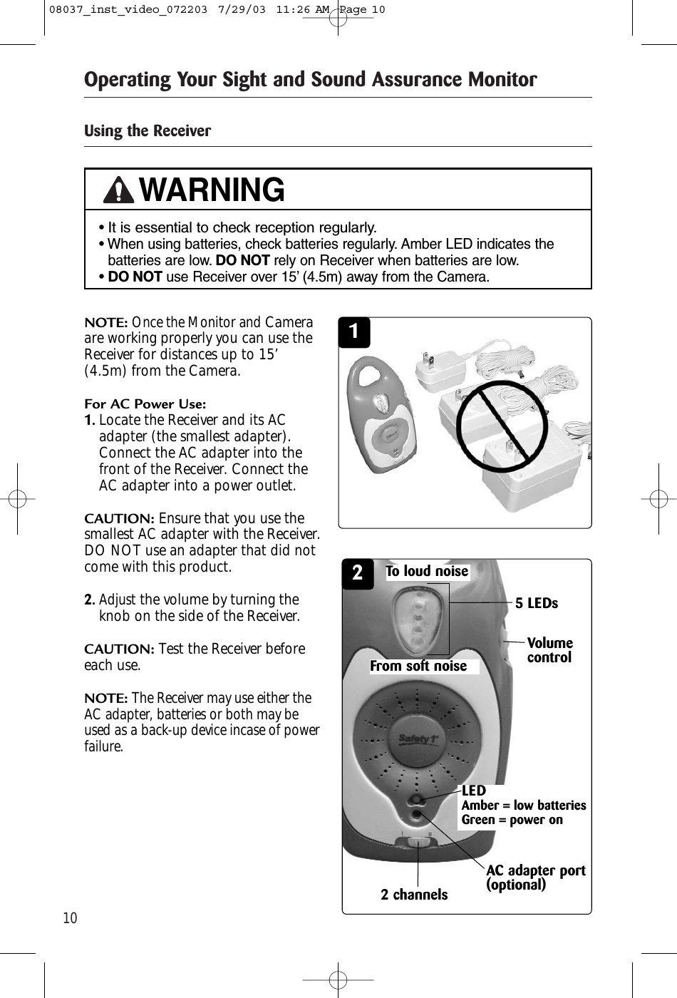 10Operating Your Sight and Sound Assurance MonitorUsing the Receiver21NOTE:Once the Monitor andCameraare working properly you can use theReceiver for distances up to 15’(4.5m) from the Camera.For AC Power Use:1.Locate the Receiver and its ACadapter (the smallest adapter).Connect the AC adapter into thefront of the Receiver. Connect theAC adapter into a power outlet.CAUTION: Ensure that you use thesmallest AC adapter with the Receiver.DO NOT use an adapter that did notcome with this product.2.Adjustthe volume by turning theknob on the side of the Receiver.CAUTION: Test the Receiver beforeeach use.NOTE:The Receiver may use either theAC adapter, batteries or both may beused as a back-up device incase of powerfailure. LEDAmber = low batteries Green = power on• It is essential to check reception regularly.• When using batteries, check batteries regularly. Amber LED indicates thebatteries are low. DO NOT rely on Receiver when batteries are low.• DO NOT use Receiver over 15’ (4.5m) away from the Camera.WARNING5 LEDsFrom soft noiseTo loud noise2 channelsAC adapter port(optional)Volumecontrol08037_inst_video_072203  7/29/03  11:26 AM  Page 10