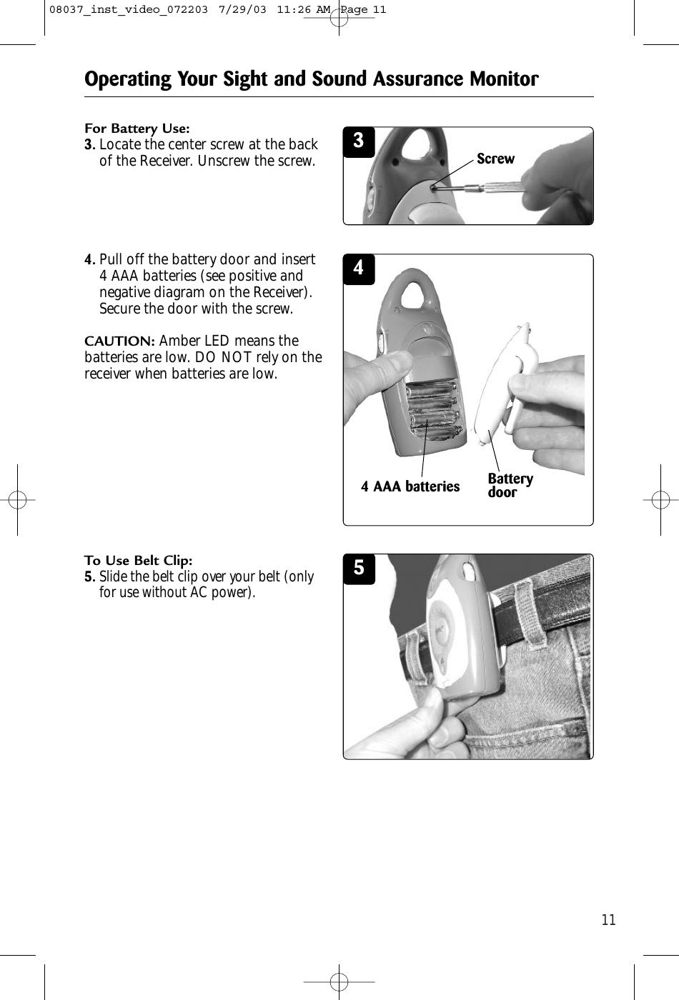 115For Battery Use:3.Locate the center screw at the backof the Receiver. Unscrew the screw.4.Pull off the battery door and insert4 AAA batteries (see positive andnegative diagram on the Receiver).Secure the door with the screw.CAUTION: Amber LED means thebatteries are low. DO NOT rely on thereceiver when batteries are low.To Use Belt Clip:5.Slide the belt clip over your belt (onlyfor use without AC power).Operating Your Sight and Sound Assurance Monitor344 AAA batteriesScrewBatterydoor08037_inst_video_072203  7/29/03  11:26 AM  Page 11