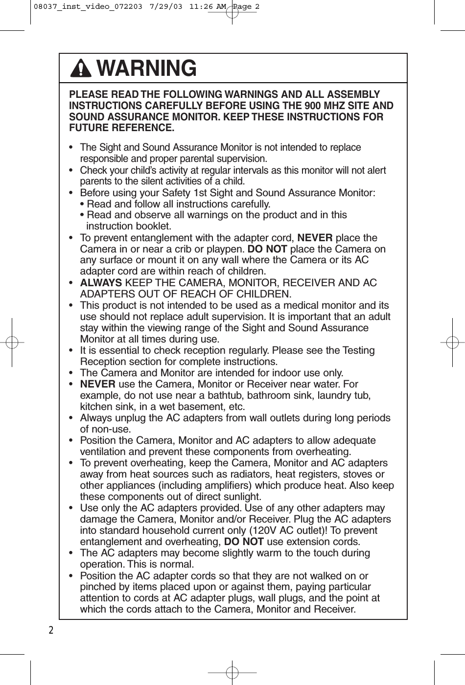 PLEASE READ THE FOLLOWING WARNINGS AND ALL ASSEMBLYINSTRUCTIONS CAREFULLY BEFORE USING THE 900 MHZ SITE ANDSOUND ASSURANCE MONITOR. KEEP THESE INSTRUCTIONS FORFUTURE REFERENCE.• The Sight and Sound Assurance Monitor is not intended to replace responsible and proper parental supervision.• Check your child’s activity at regular intervals as this monitor will not alert parents to the silent activities of a child.•Before using your Safety 1st Sight and Sound Assurance Monitor:• Read and follow all instructions carefully.• Read and observe all warnings on the product and in thisinstruction booklet.•To prevent entanglement with the adapter cord, NEVER place the Camera in or near a crib or playpen. DO NOT place the Camera on any surface or mount it on any wall where the Camera or its AC adapter cord are within reach of children.•ALWAYS KEEP THE CAMERA, MONITOR, RECEIVER AND AC ADAPTERS OUT OF REACH OF CHILDREN.•This product is not intended to be used as a medical monitor and its use should not replace adult supervision. It is important that an adult stay within the viewing range of the Sight and Sound Assurance Monitor at all times during use.•It is essential to check reception regularly. Please see the Testing Reception section for complete instructions.•The Camera and Monitor are intended for indoor use only.•NEVER use the Camera, Monitor or Receiver near water. For example, do not use near a bathtub, bathroom sink, laundry tub, kitchen sink, in a wet basement, etc.•Always unplug the AC adapters from wall outlets during long periods of non-use.•Position the Camera, Monitor and AC adapters to allow adequate ventilation and prevent these components from overheating.•To prevent overheating, keep the Camera, Monitor and AC adapters away from heat sources such as radiators, heat registers, stoves or other appliances (including amplifiers) which produce heat. Also keepthese components out of direct sunlight.•Use only the AC adapters provided. Use of any other adapters may damage the Camera, Monitor and/or Receiver. Plug the AC adapters into standard household current only (120V AC outlet)! To prevent entanglement and overheating, DO NOT use extension cords.•The AC adapters may become slightly warm to the touch during operation. This is normal.•Position the AC adapter cords so that they are not walked on or pinched by items placed upon or against them, paying particular attention to cords at AC adapter plugs, wall plugs, and the point at which the cords attach to the Camera, Monitor and Receiver.WARNING208037_inst_video_072203  7/29/03  11:26 AM  Page 2