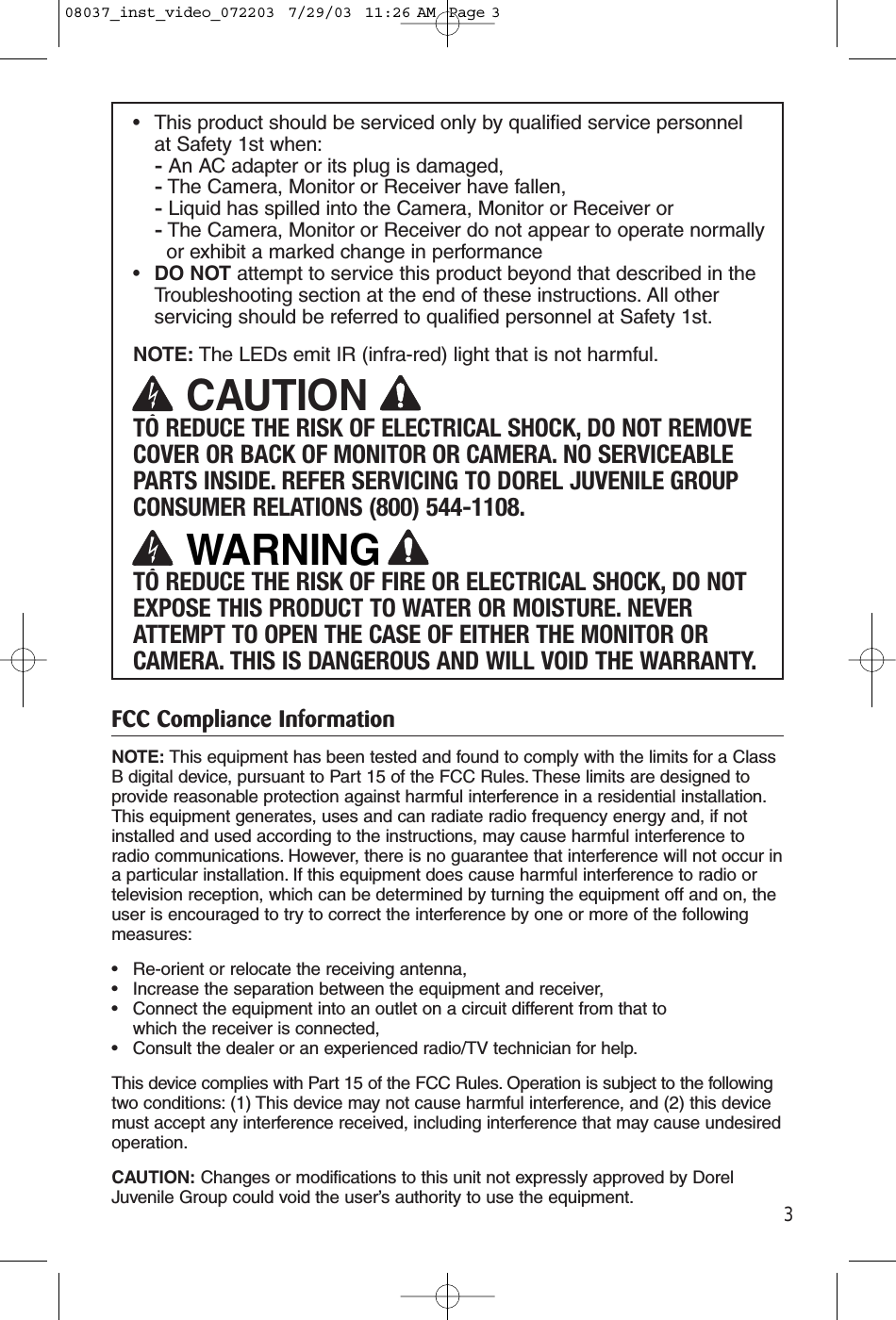 3•This product should be serviced only by qualified service personnel at Safety 1st when:-An AC adapter or its plug is damaged, -The Camera, Monitor or Receiver have fallen,-Liquid has spilled into the Camera, Monitor or Receiver or-The Camera, Monitor or Receiver do not appear to operate normally or exhibit a marked change in performance•DO NOT attempt to service this product beyond that described in the Troubleshooting section at the end of these instructions. All other servicing should be referred to qualified personnel at Safety 1st.NOTE: The LEDs emit IR (infra-red) light that is not harmful.TO REDUCE THE RISK OF ELECTRICAL SHOCK, DO NOT REMOVECOVER OR BACK OF MONITOR OR CAMERA. NO SERVICEABLEPARTS INSIDE. REFER SERVICING TO DOREL JUVENILE GROUPCONSUMER RELATIONS (800) 544-1108.TO REDUCE THE RISK OF FIRE OR ELECTRICAL SHOCK, DO NOTEXPOSE THIS PRODUCT TO WATER OR MOISTURE. NEVERATTEMPT TO OPEN THE CASE OF EITHER THE MONITOR ORCAMERA. THIS IS DANGEROUS AND WILL VOID THE WARRANTY.FCC Compliance InformationNOTE: This equipment has been tested and found to comply with the limits for a ClassB digital device, pursuant to Part 15 of the FCC Rules. These limits are designed toprovide reasonable protection against harmful interference in a residential installation.This equipment generates, uses and can radiate radio frequency energy and, if notinstalled and used according to the instructions, may cause harmful interference toradio communications. However, there is no guarantee that interference will not occur ina particular installation. If this equipment does cause harmful interference to radio ortelevision reception, which can be determined by turning the equipment off and on, theuser is encouraged to try to correct the interference by one or more of the followingmeasures:• Re-orient or relocate the receiving antenna,• Increase the separation between the equipment and receiver,• Connect the equipment into an outlet on a circuit different from that to which the receiver is connected,• Consult the dealer or an experienced radio/TV technician for help.This device complies with Part 15 of the FCC Rules. Operation is subject to the followingtwo conditions: (1) This device may not cause harmful interference, and (2) this devicemust accept any interference received, including interference that may cause undesiredoperation.CAUTION: Changes or modifications to this unit not expressly approved by DorelJuvenile Group could void the user’s authority to use the equipment.CAUTIONWARNING08037_inst_video_072203  7/29/03  11:26 AM  Page 3