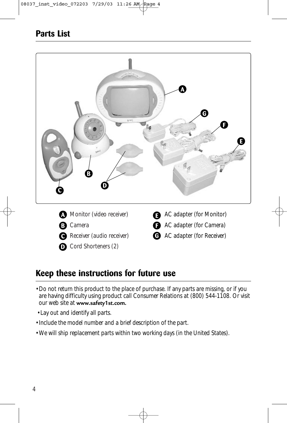 4Monitor (video receiver)CameraReceiver (audio receiver)Cord Shorteners (2)AC adapter (for Monitor)AC adapter (for Camera)AC adapter (for Receiver)AABCBEFCGDParts List• Do not return this product to the place of purchase. If any parts are missing, or if youare having difficulty using product call Consumer Relations at (800) 544-1108. Or visitour web site at www.safety1st.com.• Lay out and identify all parts.• Include the model number and a brief description of the part.• We will ship replacement parts within two working days (in the United States).Keep these instructions for future useDFGE08037_inst_video_072203  7/29/03  11:26 AM  Page 4