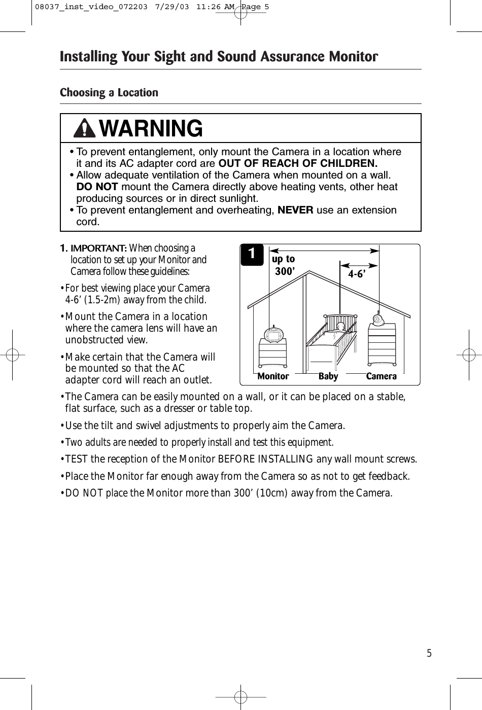 5Installing Your Sight and Sound Assurance MonitorChoosing a Location11. IMPORTANT: When choosing alocation to set up your Monitor andCamera follow these guidelines:• For best viewing place your Camera 4-6’ (1.5-2m) away from the child.• Mount the Camera in a locationwhere the camera lens will have anunobstructed view.• Make certain that the Camera willbe mounted so that the ACadapter cord will reach an outlet.• The Camera can be easily mounted on a wall, or it can be placed on a stable,flat surface, such as a dresser or table top.• Use the tilt and swivel adjustments to properly aim the Camera.• Two adults are needed to properly install and test this equipment.• TEST the reception of the Monitor BEFORE INSTALLING any wall mount screws.• Place the Monitor far enough away from the Camera so as not to get feedback.• DO NOT placethe Monitor more than 300’ (10cm) away from the Camera.• To prevent entanglement, only mount the Camera in a location where it and its AC adapter cord are OUT OF REACH OF CHILDREN.• Allow adequate ventilation of the Camera when mounted on a wall.DO NOT mount the Camera directly above heating vents, other heatproducing sources or in direct sunlight.• To prevent entanglement and overheating, NEVER use an extensioncord.WARNINGCameraMonitor Baby4-6’up to 300’08037_inst_video_072203  7/29/03  11:26 AM  Page 5