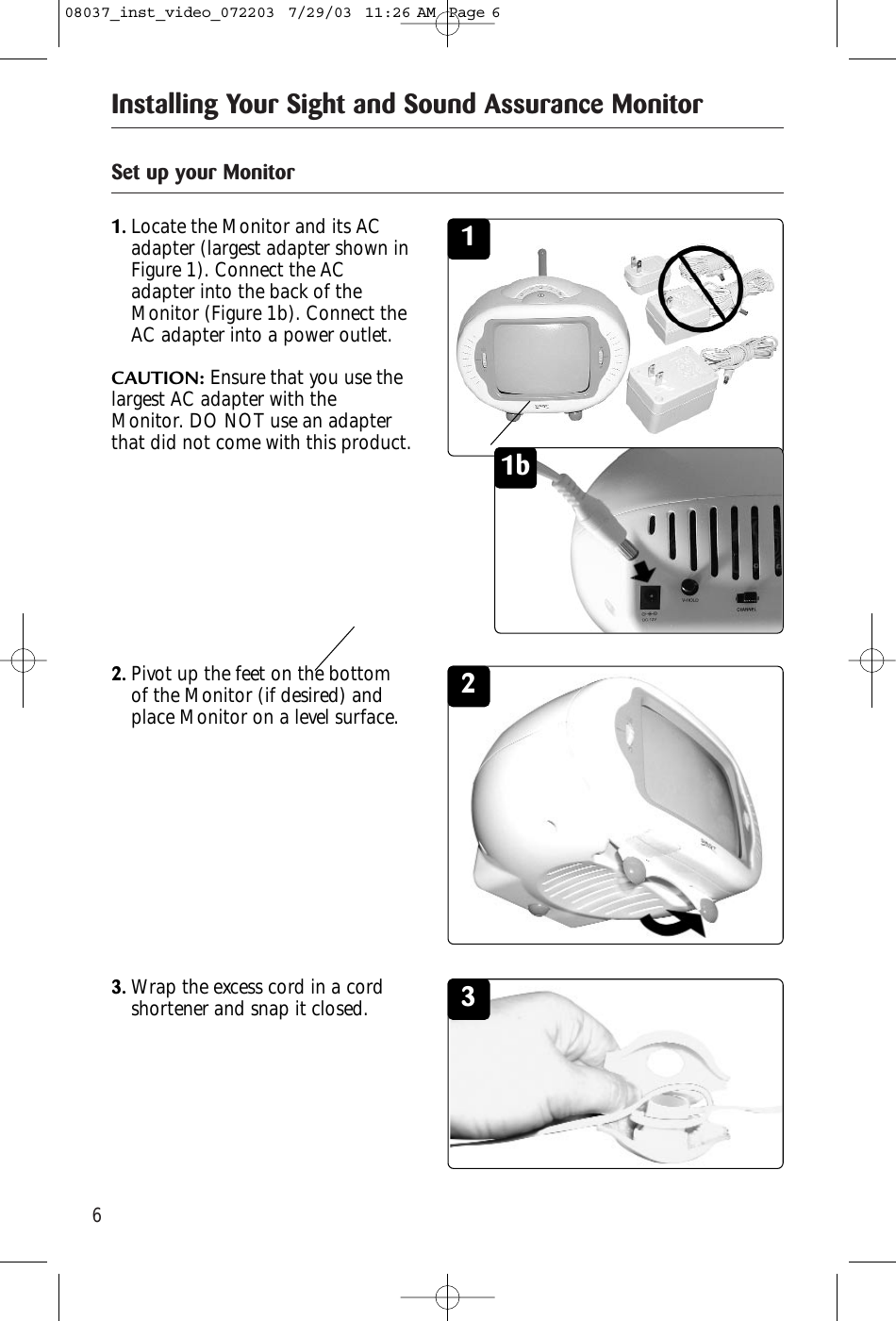 6Installing Your Sight and Sound Assurance MonitorSet up your Monitor11.Locate the Monitor and its ACadapter (largest adapter shown inFigure 1). Connect the ACadapter into the back of theMonitor (Figure 1b). Connect theAC adapter into a power outlet.CAUTION: Ensure that you use thelargest AC adapter with theMonitor. DO NOT use an adapterthat did not come with this product.22.Pivot up the feet on the bottomof the Monitor (if desired) andplace Monitor on a level surface. 33.Wrap the excess cord in a cordshortener and snap it closed.1b08037_inst_video_072203  7/29/03  11:26 AM  Page 6