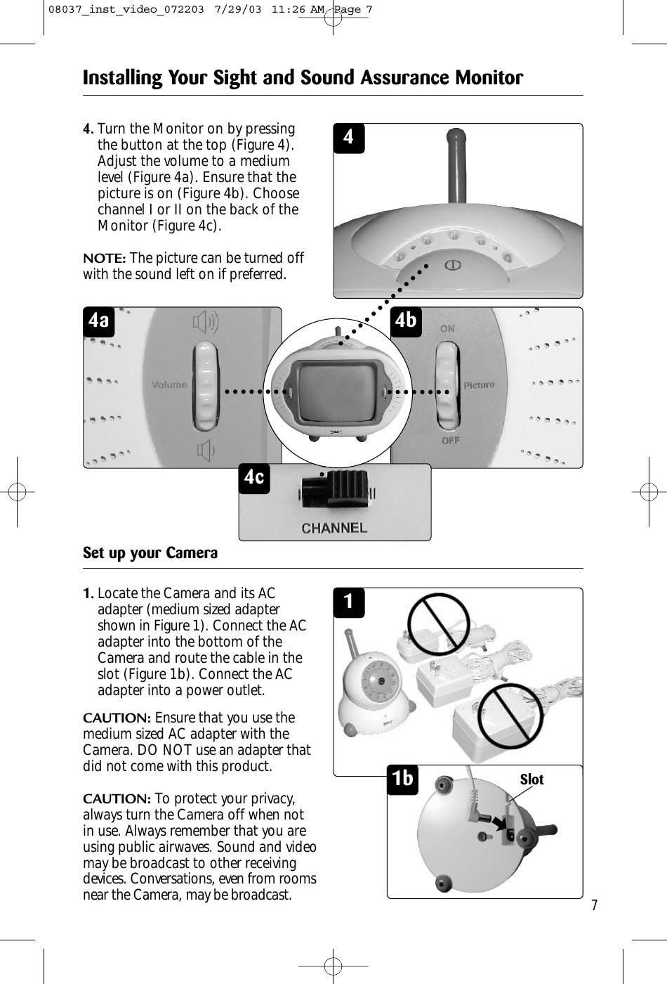 4b4a4c7Installing Your Sight and Sound Assurance MonitorSet up your Camera11.Locate the Camera and its ACadapter (medium sized adaptershown in Figure 1). Connect the ACadapter into the bottom of theCamera and route the cable in theslot (Figure 1b). Connect the ACadapter into a power outlet.CAUTION: Ensure that you use themedium sized AC adapter with theCamera. DO NOT use an adapter thatdid not come with this product.CAUTION: To protect your privacy,always turn the Camera off when notin use. Always remember that you areusing public airwaves. Sound and videomay be broadcast to other receivingdevices. Conversations, even from roomsnear the Camera, may be broadcast.1b44.Turn the Monitor on by pressingthe button at the top (Figure 4).Adjust the volume to a mediumlevel (Figure 4a). Ensure that thepicture is on (Figure 4b). Choosechannel I or II on the back of theMonitor (Figure 4c).NOTE: The picture can be turned offwith the sound left on if preferred.Slot08037_inst_video_072203  7/29/03  11:26 AM  Page 7