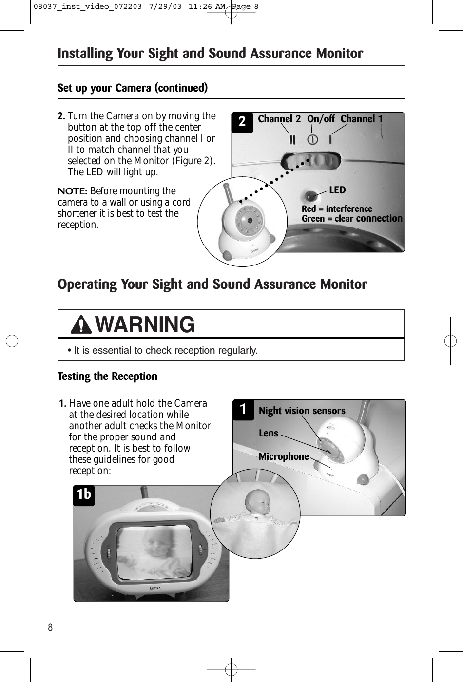 8Operating Your Sight and Sound Assurance MonitorInstalling Your Sight and Sound Assurance Monitor• It is essential to check reception regularly.WARNINGSet up your Camera (continued)22.Turn the Camera on by moving thebutton at the top off the centerposition and choosing channel I orII to match channel that youselected on the Monitor (Figure 2).The LED will light up. NOTE: Before mounting the camera to a wall or using a cordshortener it is best to test thereception.LEDTesting the Reception11.Have one adult hold the Cameraat the desired location whileanother adult checks the Monitorfor the proper sound andreception. It is best to followthese guidelines for goodreception:1bMicrophoneLensNight vision sensorsRed = interferenceGreen = clear connectionChannel 2  On/off Channel 108037_inst_video_072203  7/29/03  11:26 AM  Page 8