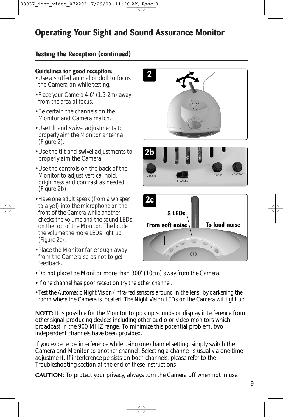 Operating Your Sight and Sound Assurance MonitorGuidelines for good reception:• Use a stuffed animal or doll to focusthe Camera on while testing.• Place your Camera 4-6’ (1.5-2m) awayfrom the area of focus.• Be certain the channels on theMonitor and Camera match.• Use tilt and swivel adjustments toproperly aim the Monitor antenna(Figure 2).• Use the tilt and swivel adjustments toproperly aim the Camera.• Use the controls on the back of theMonitor to adjust vertical hold,brightness and contrast as needed(Figure 2b).• Have one adult speak (from a whisperto a yell) into the microphone on thefront of the Camera while anotherchecks the volume and the sound LEDson the top of the Monitor. The louderthe volume the more LEDs light up(Figure 2c).• Place the Monitor far enough awayfrom the Camera so as not to getfeedback.Testing the Reception (continued)2• Do not placethe Monitor more than 300’ (10cm) away from the Camera.• If one channel has poor reception try the other channel.• Test the Automatic Night Vision (infra-red sensors around in the lens) by darkening theroom where the Camera is located. The Night Vision LEDs on the Camera will light up.NOTE: It is possible for the Monitor to pick up sounds or display interference fromother signal producing devices including other audio or video monitors whichbroadcast in the 900 MHZ range. To minimize this potential problem, twoindependent channels have been provided. If you experience interference while using one channel setting, simply switch theCamera and Monitor to another channel. Selecting a channel is usually a one-timeadjustment. If interference persists on both channels, please refer to theTroubleshooting section at the end of these instructions.CAUTION: To protect your privacy, always turn the Camera off when not in use.2b2c5 LEDsFrom soft noise To loud noise908037_inst_video_072203  7/29/03  11:26 AM  Page 9