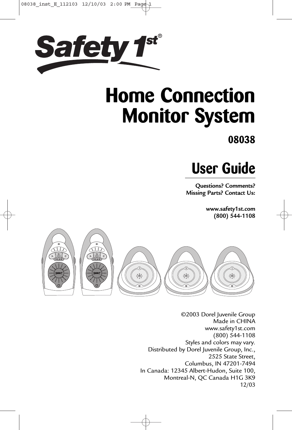 User GuideQuestions? Comments? Missing Parts? Contact Us:www.safety1st.com(800) 544-1108©2003 Dorel Juvenile Group Made in CHINAwww.safety1st.com (800) 544-1108 Styles and colors may vary. Distributed by Dorel Juvenile Group, Inc.,2525 State Street, Columbus, IN 47201-7494 In Canada: 12345 Albert-Hudon, Suite 100,Montreal-N, QC Canada H1G 3K9 12/03Home ConnectionMonitor System0803808038_inst_E_112103  12/10/03  2:00 PM  Page 1