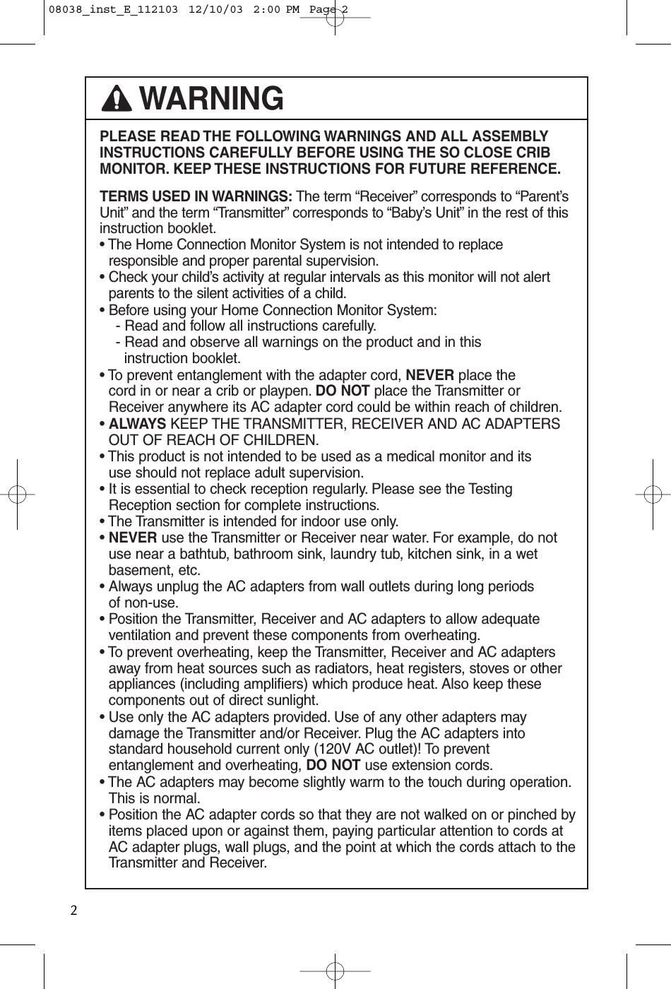 PLEASE READ THE FOLLOWING WARNINGS AND ALL ASSEMBLYINSTRUCTIONS CAREFULLY BEFORE USING THE SO CLOSE CRIBMONITOR. KEEP THESE INSTRUCTIONS FOR FUTURE REFERENCE.TERMS USED IN WARNINGS: The term “Receiver” corresponds to “Parent’sUnit” and the term “Transmitter” corresponds to “Baby’s Unit” in the rest of thisinstruction booklet.• The Home Connection Monitor System is not intended to replaceresponsible and proper parental supervision.• Check your child’s activity at regular intervals as this monitor will not alert parents to the silent activities of a child.• Before using your Home Connection Monitor System:- Read and follow all instructions carefully.- Read and observe all warnings on the product and in thisinstruction booklet.• To prevent entanglement with the adapter cord, NEVER place the cord in or near a crib or playpen. DO NOT place the Transmitter orReceiver anywhere its AC adapter cord could be within reach of children.• ALWAYS KEEP THE TRANSMITTER, RECEIVER AND AC ADAPTERSOUT OF REACH OF CHILDREN.• This product is not intended to be used as a medical monitor and its use should not replace adult supervision.• It is essential to check reception regularly. Please see the Testing Reception section for complete instructions.• The Transmitter is intended for indoor use only.• NEVER use the Transmitter or Receiver near water. For example, do notuse near a bathtub, bathroom sink, laundry tub, kitchen sink, in a wetbasement, etc.• Always unplug the AC adapters from wall outlets during long periods of non-use.• Position the Transmitter, Receiver and AC adapters to allow adequateventilation and prevent these components from overheating.• To prevent overheating, keep the Transmitter, Receiver and AC adaptersaway from heat sources such as radiators, heat registers, stoves or otherappliances (including amplifiers) which produce heat. Also keep thesecomponents out of direct sunlight.• Use only the AC adapters provided. Use of any other adapters may damage the Transmitter and/or Receiver. Plug the AC adapters intostandard household current only (120V AC outlet)! To prevententanglement and overheating, DO NOT use extension cords.• The AC adapters may become slightly warm to the touch during operation.This is normal.• Position the AC adapter cords so that they are not walked on or pinched byitems placed upon or against them, paying particular attention to cords atAC adapter plugs, wall plugs, and the point at which the cords attach to theTransmitter and Receiver.WARNING208038_inst_E_112103  12/10/03  2:00 PM  Page 2