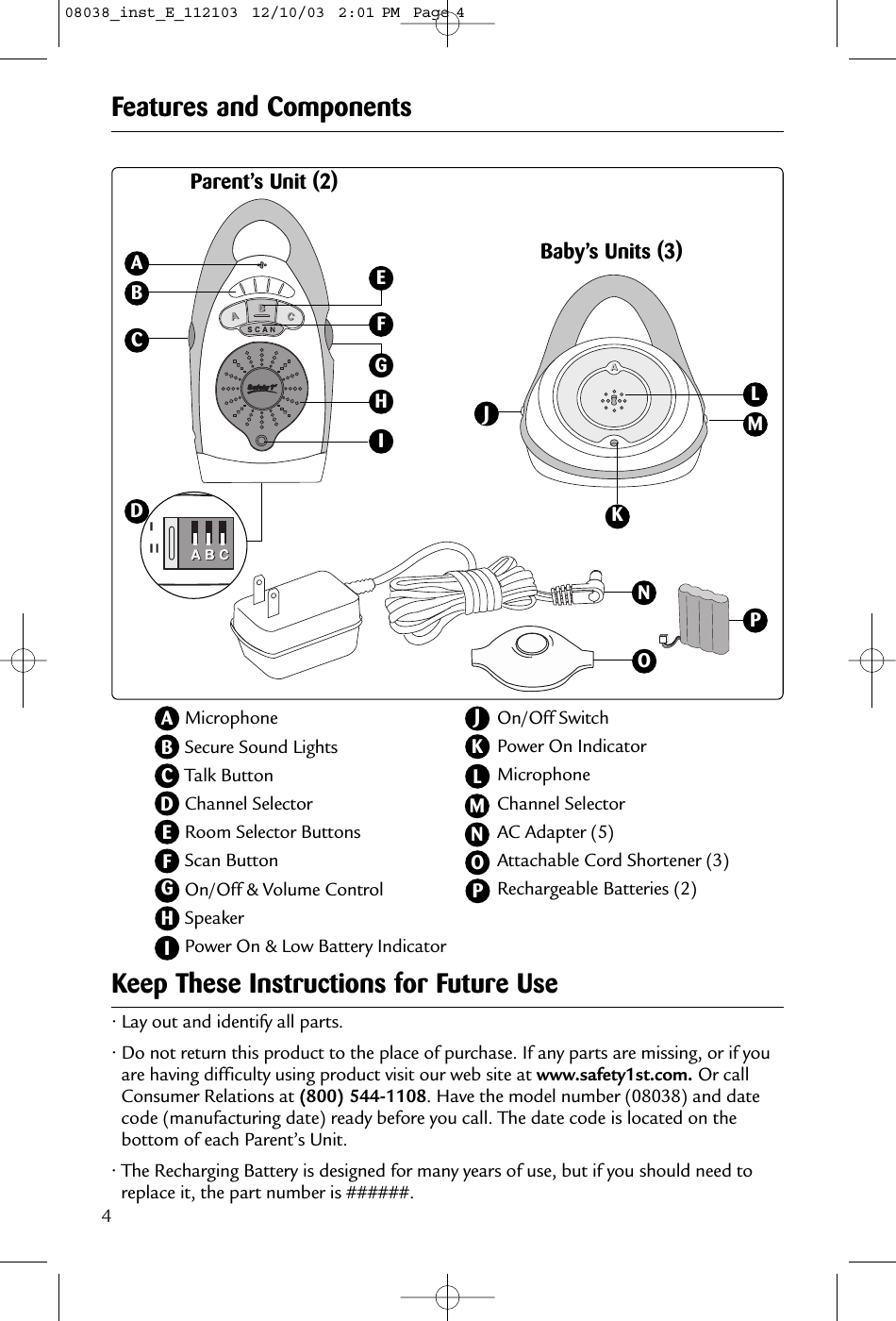 4• Lay out and identify all parts.• Do not return this product to the place of purchase. If any parts are missing, or if youare having difficulty using product visit our web site at www.safety1st.com. Or callConsumer Relations at (800) 544-1108. Have the model number (08038) and datecode (manufacturing date) ready before you call. The date code is located on thebottom of each Parent’s Unit.• The Recharging Battery is designed for many years of use, but if you should need toreplace it, the part number is ######.Keep These Instructions for Future UseMicrophoneSecure Sound LightsTalk ButtonChannel SelectorRoom Selector ButtonsScan ButtonOn/Off &amp; Volume ControlSpeakerPower On &amp; Low Battery IndicatorABCBFeatures and ComponentsDEFOn/Off SwitchPower On IndicatorMicrophoneChannel SelectorAC Adapter (5)Attachable Cord Shortener (3)Rechargeable Batteries (2)LKParent’s Unit (2)Baby’s Units (3)ACHFOKJMNNLOMEIDHGJGIPP08038_inst_E_112103  12/10/03  2:01 PM  Page 4