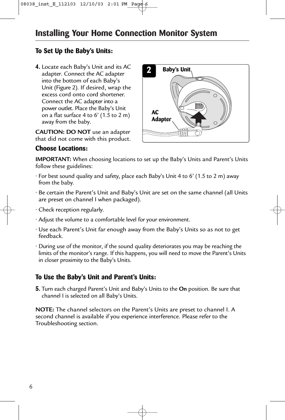 6Installing Your Home Connection Monitor System2To Set Up the Baby’s Units:4.Locate each Baby’s Unit and its ACadapter. Connect the AC adapterinto the bottom of each Baby’sUnit (Figure 2). If desired, wrap theexcess cord onto cord shortener.Connect the AC adapter into apower outlet. Place the Baby’s Uniton a flat surface 4 to 6’ (1.5 to 2 m)away from the baby. CAUTION: DO NOT use an adapterthat did not come with this product.ACAdapter5.Turn each charged Parent’s Unit and Baby’s Units to the On position. Be sure thatchannel I is selected on all Baby’s Units.NOTE: The channel selectors on the Parent’s Units are preset to channel I. Asecond channel is available if you experience interference. Please refer to theTroubleshooting section.Choose Locations:• For best sound quality and safety, place each Baby’s Unit 4 to 6’ (1.5 to 2 m) awayfrom the baby.• Be certain the Parent’s Unit and Baby’s Unit are set on the same channel (all Unitsare preset on channel I when packaged).• Check reception regularly.• Adjust the volume to a comfortable level for your environment.• Use each Parent’s Unit far enough away from the Baby’s Units so as not to getfeedback.• During use of the monitor, if the sound quality deteriorates you may be reaching thelimits of the monitor’s range. If this happens, you will need to move the Parent’s Unitsin closer proximity to the Baby’s Units.IMPORTANT: When choosing locations to set up the Baby’s Units and Parent’s Unitsfollow these guidelines:Baby’s UnitTo Use the Baby’s Unit and Parent’s Units:08038_inst_E_112103  12/10/03  2:01 PM  Page 6