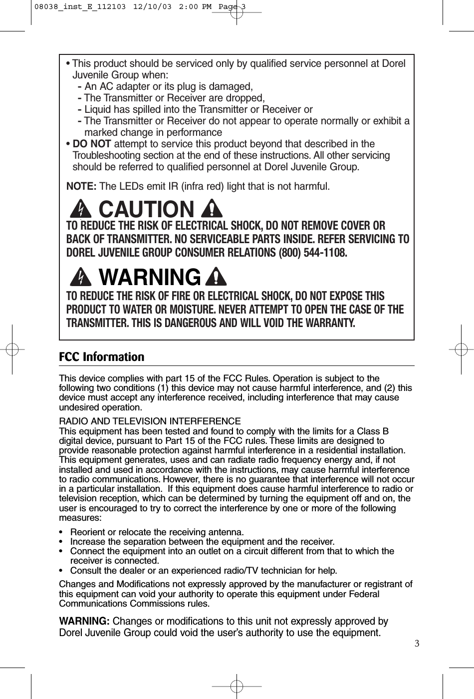 3• This product should be serviced only by qualified service personnel at DorelJuvenile Group when:-An AC adapter or its plug is damaged, -The Transmitter or Receiver are dropped,-Liquid has spilled into the Transmitter or Receiver or-The Transmitter or Receiver do not appear to operate normally or exhibit amarked change in performance• DO NOT attempt to service this product beyond that described in the Troubleshooting section at the end of these instructions. All other servicingshould be referred to qualified personnel at Dorel Juvenile Group.NOTE: The LEDs emit IR (infra red) light that is not harmful.TO REDUCE THE RISK OF ELECTRICAL SHOCK, DO NOT REMOVE COVER ORBACK OF TRANSMITTER. NO SERVICEABLE PARTS INSIDE. REFER SERVICING TODOREL JUVENILE GROUP CONSUMER RELATIONS (800) 544-1108.TO REDUCE THE RISK OF FIRE OR ELECTRICAL SHOCK, DO NOT EXPOSE THISPRODUCT TO WATER OR MOISTURE. NEVER ATTEMPT TO OPEN THE CASE OF THETRANSMITTER. THIS IS DANGEROUS AND WILL VOID THE WARRANTY.CAUTIONWARNINGFCC InformationThis device complies with part 15 of the FCC Rules. Operation is subject to thefollowing two conditions (1) this device may not cause harmful interference, and (2) thisdevice must accept any interference received, including interference that may causeundesired operation.RADIO AND TELEVISION INTERFERENCEThis equipment has been tested and found to comply with the limits for a Class Bdigital device, pursuant to Part 15 of the FCC rules. These limits are designed toprovide reasonable protection against harmful interference in a residential installation.This equipment generates, uses and can radiate radio frequency energy and, if notinstalled and used in accordance with the instructions, may cause harmful interferenceto radio communications. However, there is no guarantee that interference will not occurin a particular installation. If this equipment does cause harmful interference to radio ortelevision reception, which can be determined by turning the equipment off and on, theuser is encouraged to try to correct the interference by one or more of the followingmeasures:• Reorient or relocate the receiving antenna.• Increase the separation between the equipment and the receiver.• Connect the equipment into an outlet on a circuit different from that to which the receiver is connected.• Consult the dealer or an experienced radio/TV technician for help.Changes and Modifications not expressly approved by the manufacturer or registrant ofthis equipment can void your authority to operate this equipment under FederalCommunications Commissions rules.WARNING: Changes or modifications to this unit not expressly approved byDorel Juvenile Group could void the user’s authority to use the equipment.08038_inst_E_112103  12/10/03  2:00 PM  Page 3