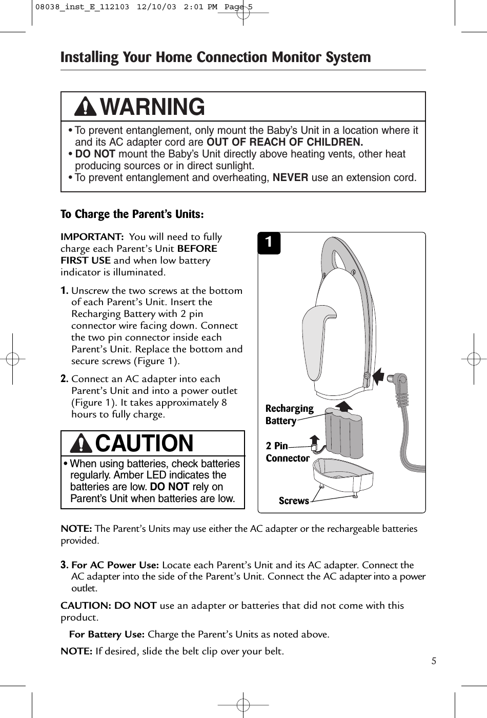 5Installing Your Home Connection Monitor System• To prevent entanglement, only mount the Baby’s Unit in a location where itand its AC adapter cord are OUT OF REACH OF CHILDREN.• DO NOT mount the Baby’s Unit directly above heating vents, other heatproducing sources or in direct sunlight.• To prevent entanglement and overheating, NEVER use an extension cord.WARNINGTo Charge the Parent’s Units:IMPORTANT: You will need to fullycharge each Parent’s Unit BEFOREFIRST USE and when low batteryindicator is illuminated.1.Unscrew the two screws at the bottomof each Parent’s Unit. Insert theRecharging Battery with 2 pinconnector wire facing down. Connectthe two pin connector inside eachParent’s Unit. Replace the bottom andsecure screws (Figure 1).2.Connect an AC adapter into eachParent’s Unit and into a power outlet(Figure 1). It takes approximately 8hours to fully charge. 1RechargingBatteryScrewsNOTE:The Parent’s Units may use either the AC adapter or the rechargeable batteriesprovided. • When using batteries, check batteriesregularly. Amber LED indicates thebatteries are low. DO NOT rely onParent’s Unit when batteries are low.CAUTION3.For AC Power Use: Locate each Parent’s Unit and its AC adapter. Connect theAC adapter into the side of the Parent’s Unit. Connect the AC adapter into a poweroutlet.CAUTION: DO NOT use an adapter or batteries that did not come with thisproduct.For Battery Use: Charge the Parent’s Units as noted above. NOTE: If desired, slide the belt clip over your belt.2 PinConnector08038_inst_E_112103  12/10/03  2:01 PM  Page 5