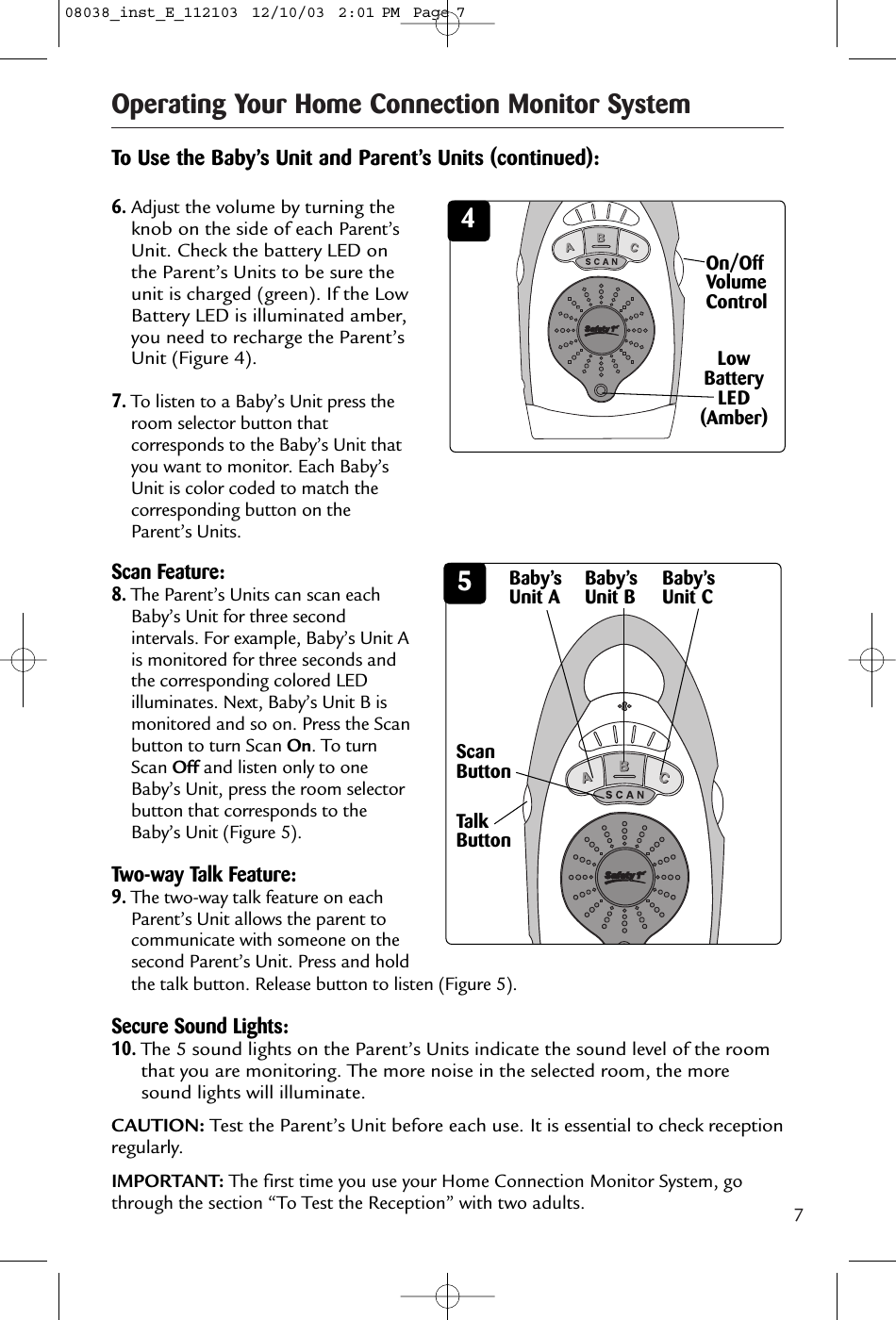 7Operating Your Home Connection Monitor System4On/OffVolumeControlTo Use the Baby’s Unit and Parent’s Units (continued):Scan Feature:8.The Parent’s Units can scan eachBaby’s Unit for three secondintervals. For example, Baby’s Unit Ais monitored for three seconds andthe corresponding colored LEDilluminates. Next, Baby’s Unit B ismonitored and so on. Press the Scanbutton to turn Scan On. To turnScan Off and listen only to oneBaby’s Unit, press the room selectorbutton that corresponds to theBaby’s Unit (Figure 5).Two-way Talk Feature:9.The two-way talk feature on eachParent’s Unit allows the parent tocommunicate with someone on thesecond Parent’s Unit. Press and hold6.Adjustthe volume by turning theknob on the side of each Parent’sUnit. Check the battery LED onthe Parent’s Units to be sure theunit is charged (green). If the LowBattery LED is illuminated amber,you need to recharge the Parent’sUnit (Figure 4).7.To listen to a Baby’s Unit press theroom selector button thatcorresponds to the Baby’s Unit thatyou want to monitor. Each Baby’sUnit is color coded to match thecorresponding button on theParent’s Units.Low BatteryLED(Amber)5Baby’sUnit AScanButtonBaby’sUnit B Baby’sUnit CTalkButtonthe talk button. Release button to listen (Figure 5).Secure Sound Lights:10.The 5 sound lights on the Parent’s Units indicate the sound level of the roomthat you are monitoring. The more noise in the selected room, the moresound lights will illuminate.CAUTION: Test the Parent’s Unit before each use. It is essential to check receptionregularly. IMPORTANT: The first time you use your Home Connection Monitor System, gothrough the section “To Test the Reception” with two adults.08038_inst_E_112103  12/10/03  2:01 PM  Page 7