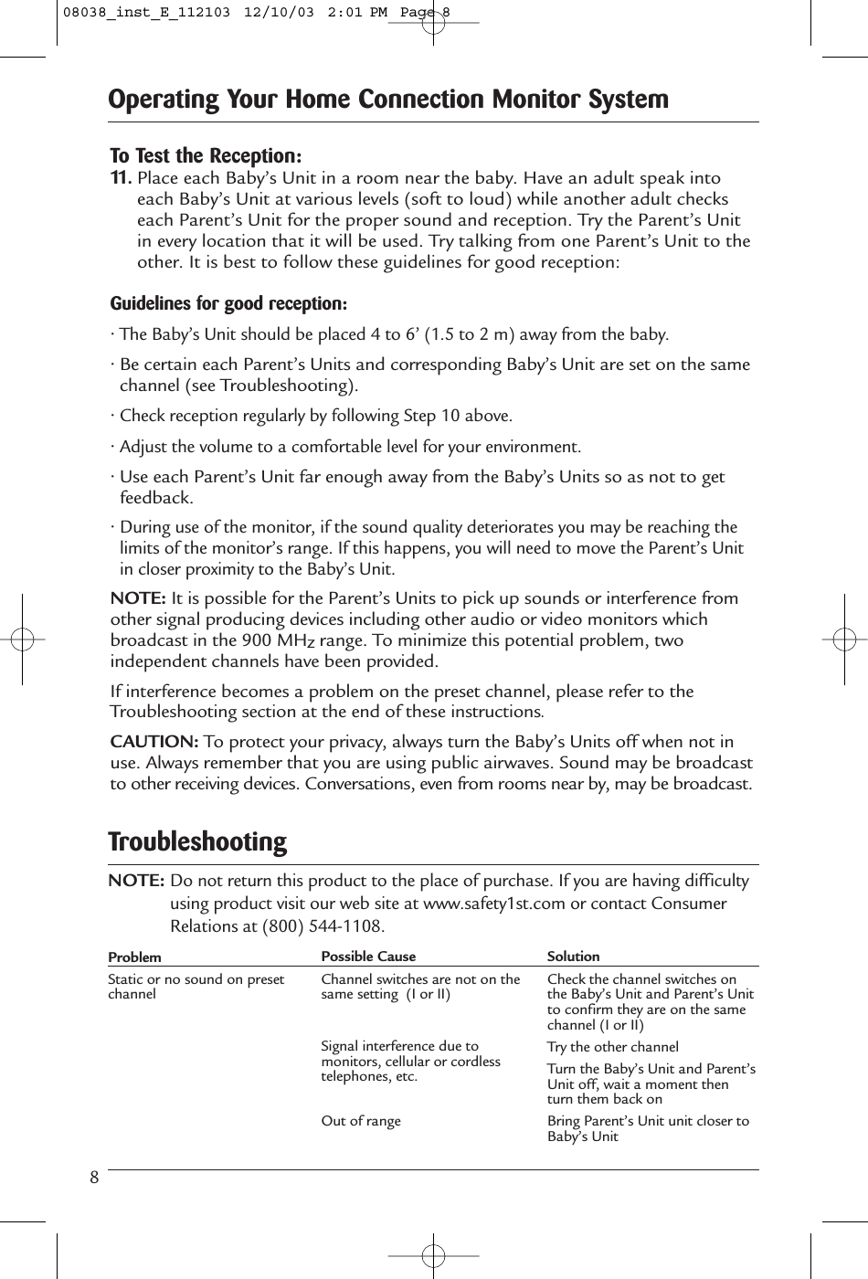 8Operating Your Home Connection Monitor SystemTo Test the Reception:11.Place each Baby’s Unit in a room near the baby. Have an adult speak intoeach Baby’s Unit at various levels (soft to loud) while another adult checkseach Parent’s Unit for the proper sound and reception. Try the Parent’s Unitin every location that it will be used. Try talking from one Parent’s Unit to theother. It is best to follow these guidelines for good reception:Guidelines for good reception:• The Baby’s Unit should be placed 4 to 6’ (1.5 to 2 m) away from the baby.• Be certain each Parent’s Units and corresponding Baby’s Unit are set on the samechannel (see Troubleshooting).• Check reception regularly by following Step 10 above.• Adjust the volume to a comfortable level for your environment.• Use each Parent’s Unit far enough away from the Baby’s Units so as not to getfeedback.• During use of the monitor, if the sound quality deteriorates you may be reaching thelimits of the monitor’s range. If this happens, you will need to move the Parent’s Unitin closer proximity to the Baby’s Unit.NOTE: It is possible for the Parent’s Units to pick up sounds or interference fromother signal producing devices including other audio or video monitors whichbroadcast in the 900 MHzrange. To minimize this potential problem, twoindependent channels have been provided. If interference becomes a problem on the preset channel, please refer to theTroubleshooting section at the end of these instructions.CAUTION: To protect your privacy, always turn the Baby’s Units off when not inuse. Always remember that you are using public airwaves. Sound may be broadcastto other receiving devices. Conversations, even from rooms near by, may be broadcast.NOTE:Do not return this product to the place of purchase. If you are having difficultyusing product visit our web site at www.safety1st.com or contact ConsumerRelations at (800) 544-1108. TroubleshootingProblemStatic or no sound on presetchannelPossible CauseChannel switches are not on thesame setting  (I or II)Signal interference due tomonitors, cellular or cordlesstelephones, etc.Out of rangeSolutionCheck the channel switches onthe Baby’s Unit and Parent’s Unitto confirm they are on the samechannel (I or II)Try the other channelTurn the Baby’s Unit and Parent’sUnit off, wait a moment thenturn them back onBring Parent’s Unit unit closer toBaby’s Unit08038_inst_E_112103  12/10/03  2:01 PM  Page 8