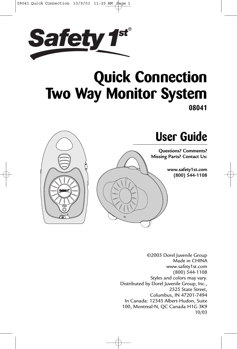 34User GuideQuestions? Comments? Missing Parts? Contact Us:www.safety1st.com(800) 544-1108©2003 Dorel Juvenile Group Made in CHINAwww.safety1st.com (800) 544-1108 Styles and colors may vary. Distributed by Dorel Juvenile Group, Inc.,2525 State Street, Columbus, IN 47201-7494 In Canada: 12345 Albert-Hudon, Suite100, Montreal-N, QC Canada H1G 3K9 10/03Quick Connection Two Way Monitor System0804108041 Quick Connection  10/9/03  11:25 AM  Page 1