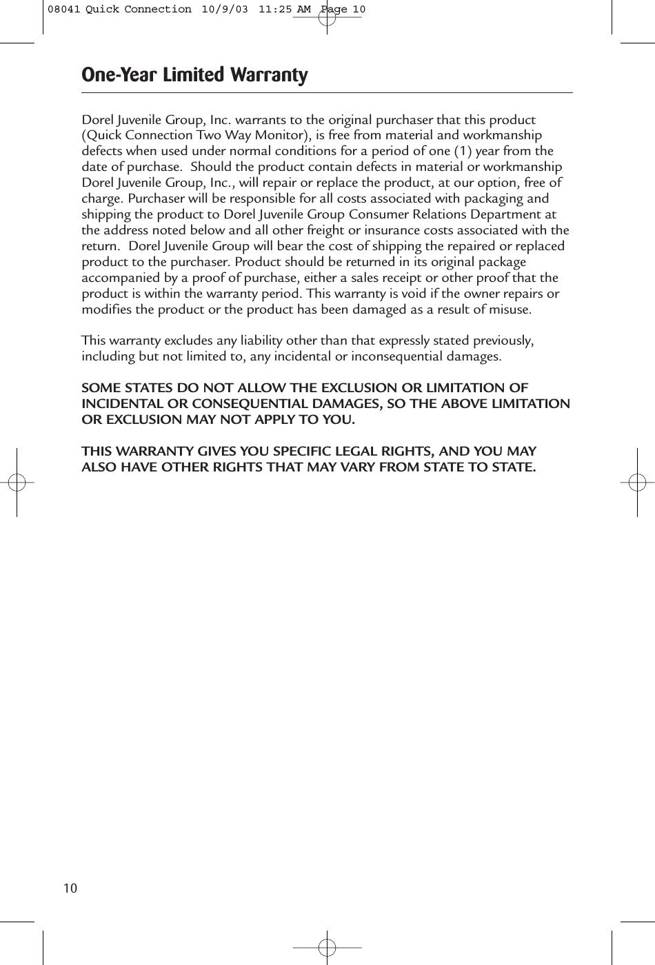10Dorel Juvenile Group, Inc. warrants to the original purchaser that this product(Quick Connection Two Way Monitor), is free from material and workmanshipdefects when used under normal conditions for a period of one (1) year from thedate of purchase. Should the product contain defects in material or workmanshipDorel Juvenile Group, Inc., will repair or replace the product, at our option, free ofcharge. Purchaser will be responsible for all costs associated with packaging andshipping the product to Dorel Juvenile Group Consumer Relations Department atthe address noted below and all other freight or insurance costs associated with thereturn. Dorel Juvenile Group will bear the cost of shipping the repaired or replacedproduct to the purchaser. Product should be returned in its original packageaccompanied by a proof of purchase, either a sales receipt or other proof that theproduct is within the warranty period. This warranty is void if the owner repairs ormodifies the product or the product has been damaged as a result of misuse.This warranty excludes any liability other than that expressly stated previously,including but not limited to, any incidental or inconsequential damages.SOME STATES DO NOT ALLOW THE EXCLUSION OR LIMITATION OFINCIDENTAL OR CONSEQUENTIAL DAMAGES, SO THE ABOVE LIMITATIONOR EXCLUSION MAY NOT APPLY TO YOU.THIS WARRANTY GIVES YOU SPECIFIC LEGAL RIGHTS, AND YOU MAYALSO HAVE OTHER RIGHTS THAT MAY VARY FROM STATE TO STATE. One-Year Limited Warranty08041 Quick Connection  10/9/03  11:25 AM  Page 10