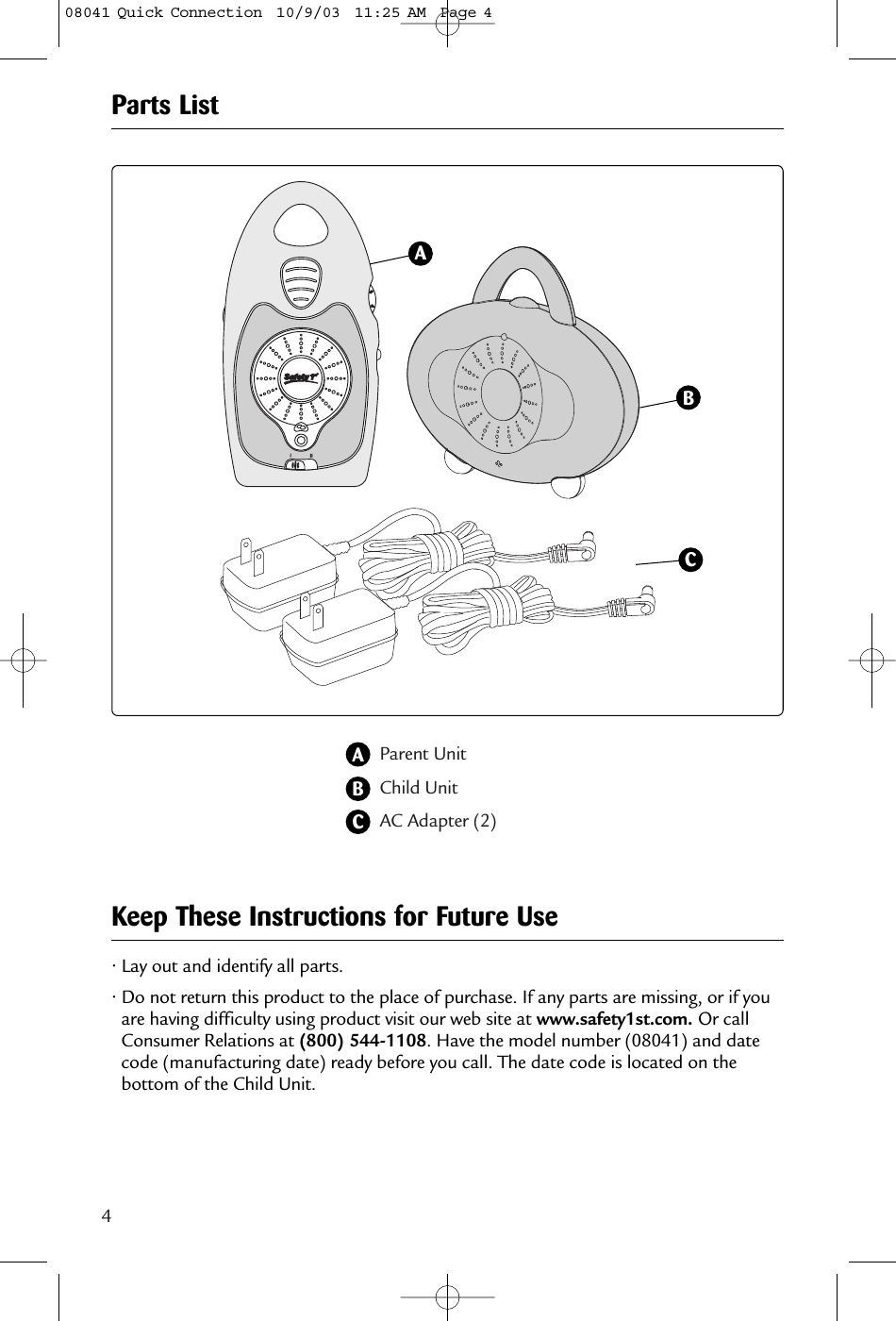 4Parent UnitChild Unit AC Adapter (2)34ABBCAParts List• Lay out and identify all parts.• Do not return this product to the place of purchase. If any parts are missing, or if youare having difficulty using product visit our web site at www.safety1st.com. Or callConsumer Relations at (800) 544-1108. Have the model number (08041) and datecode (manufacturing date) ready before you call. The date code is located on thebottom of the Child Unit.Keep These Instructions for Future UseC08041 Quick Connection  10/9/03  11:25 AM  Page 4