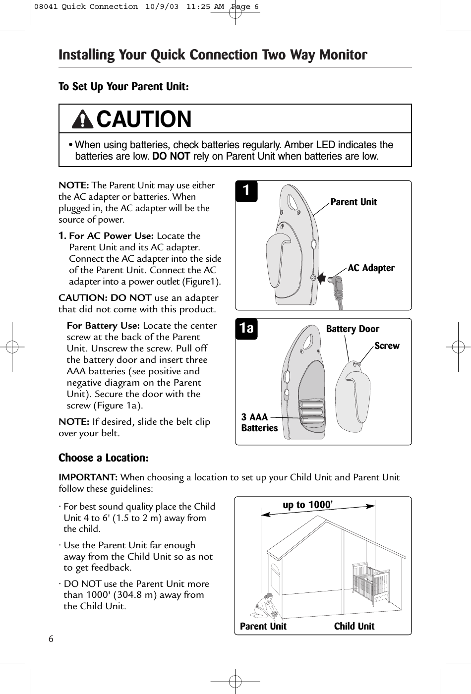 6Installing Your Quick Connection Two Way Monitor1a3 AAABatteriesTo Set Up Your Parent Unit:1NOTE:The Parent Unit may use eitherthe AC adapter or batteries. Whenplugged in, the AC adapter will be thesource of power.1.For AC Power Use: Locate theParent Unit and its AC adapter.Connect the AC adapter into the sideof the Parent Unit. Connect the ACadapter into a power outlet (Figure1).CAUTION: DO NOT use an adapterthat did not come with this product.For Battery Use: Locate the centerscrew at the back of the ParentUnit. Unscrew the screw. Pull offthe battery door and insert threeAAA batteries (see positive andnegative diagram on the ParentUnit). Secure the door with thescrew (Figure 1a). NOTE: If desired, slide the belt clipover your belt.Parent UnitAC AdapterBattery Door Screw• When using batteries, check batteries regularly. Amber LED indicates thebatteries are low. DO NOT rely on Parent Unit when batteries are low.CAUTIONChoose a Location:34• For best sound quality place the ChildUnit 4 to 6&apos; (1.5 to 2 m) away fromthe child.• Use the Parent Unit far enoughaway from the Child Unit so as notto get feedback.• DO NOT usethe Parent Unit morethan 1000&apos; (304.8 m) away fromthe Child Unit.Parent Unit Child Unitup to 1000&apos;IMPORTANT: When choosing a location to set up your Child Unit and Parent Unitfollow these guidelines:08041 Quick Connection  10/9/03  11:25 AM  Page 6