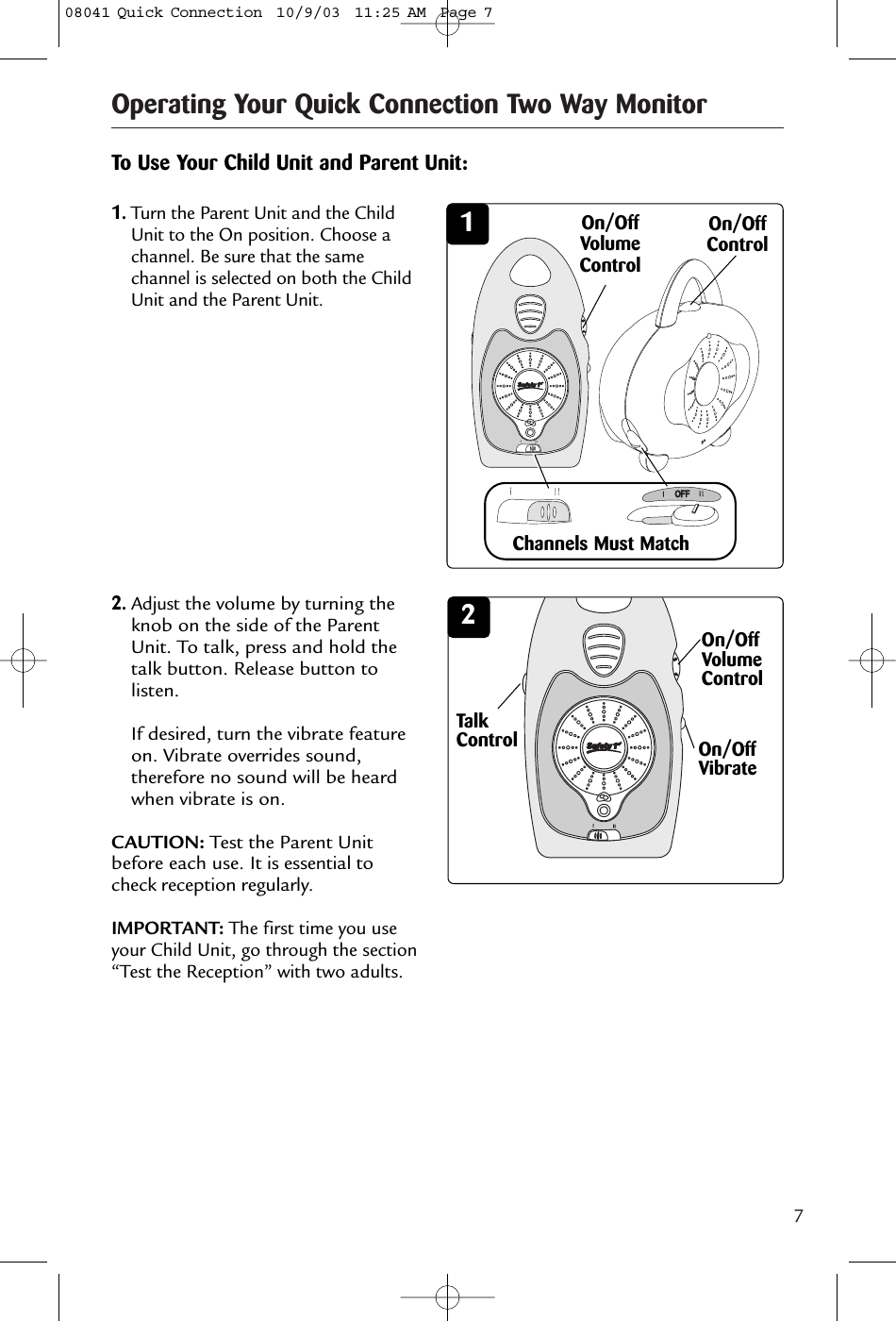 7Operating Your Quick Connection Two Way Monitor341342On/OffVolumeControl1.Turn the Parent Unit and the ChildUnit to the On position. Choose achannel. Be sure that the samechannel is selected on both the ChildUnit and the Parent Unit. To Use Your Child Unit and Parent Unit:Channels Must MatchOn/OffVolumeControl2.Adjustthe volume by turning theknob on the side of the ParentUnit. To talk, press and hold thetalk button. Release button tolisten.If desired, turn the vibrate featureon. Vibrate overrides sound,therefore no sound will be heardwhen vibrate is on.CAUTION: Test the Parent Unitbefore each use. It is essential tocheck reception regularly. IMPORTANT: The first time you useyour Child Unit, go through the section“Test the Reception” with two adults.On/OffControlOn/OffVibrateTalkControl08041 Quick Connection  10/9/03  11:25 AM  Page 7