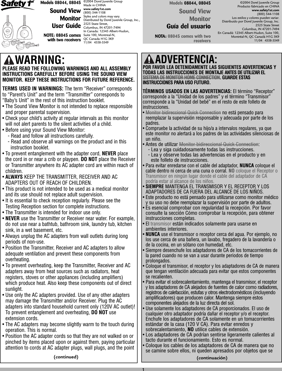 Models 08044, 08045Sound ViewMonitor User GuideNOTE: 08045 comeswith two receivers©2004 Dorel Juvenile Group Made in CHINAwww.safety1st.com(800) 544-1108 Styles and colors may vary. Distributed by Dorel Juvenile Group, Inc., 2525 State Street, Columbus, IN 47201-7494 In Canada: 12345 Albert-Hudon, Suite 100, Montreal-N, QC Canada H1G 3K9 11/04   4358-3549©2004 Dorel Juvenile Group Producto fabricado en CHINAwww.safety1st.com(800) 544-1108Los estilos y colores pueden variar.Distribuido por Dorel Juvenile Group, Inc.2525 State StreetColumbus, IN 47201-7494En Canadá: 12345 Albert-Hudon, Suite 100,Montréal-N, QC Canadá H1G 3K911/04   4358-3549ADVERTENCIA: POR FAVOR LEA DETENIDAMENTE LAS SIGUIENTES ADVERTENCIAS YTODAS LAS INSTRUCCIONES DE MONTAJE ANTES DE UTILIZAR ELSISTEMA DE MONITOR HOME CONNECTION. GUARDE ESTASINSTRUCCIONES PARA USO FUTURO.TÉRMINOS USADOS EN LAS ADVERTENCIAS: El término “Receptor”corresponde a la “Unidad de los padres” y el término “Transmisor”corresponde a la “Unidad del bebé” en el resto de este folleto deinstrucciones.• Monitor bidireccional Quick Connection no está pensado parareemplazar la supervisión responsable y adecuada por parte de lospadres.• Compruebe la actividad de su hijo/a a intervalos regulares, ya queeste monitor no alertará a los padres de las actividades silenciosas deun niño.• Antes de utilizar Monitor bidireccional Quick Connection:-Lea y siga cuidadosamente todas las instrucciones.-Lea y observe todas las advertencias en el producto y en este folleto de instrucciones.• Para evitar enredarse con el cable del adaptador, NUNCA coloque elcable dentro ni cerca de una cuna o corral. NO coloque el Receptor oTransmisor en ningún lugar donde el cable del adaptador de CApodría estar al alcance de los niños.• SIEMPRE MANTENGA EL TRANSMISOR Y EL RECEPTOR Y LOSADAPTADORES DE CA FUERA DEL ALCANCE DE LOS NIÑOS.• Este producto no está pensado para utilizarse como monitor médicoy su uso no debe reemplazar la supervisión por parte de adultos.• Es esencial comprobar con regularidad la recepción. Por favorconsulte la sección Cómo comprobar la recepción, para obtenerinstrucciones completas.• El transmisorestán indicados solamente para usarse en ambientes interiores.• NUNCA use el transmisor o receptor cerca del agua. Por ejemplo, nolos use cerca de una bañera, un lavabo, fregadero de la lavandería ode la cocina, en un sótano con humedad, etc.• Siempre desenchufe los adaptadores de CA de los tomacorrientes dela pared cuando no se van a usar durante periodos de tiempoprolongados.• Coloque el transmisor, el receptor y los adaptadores de CA de maneraque tengan ventilación adecuada para evitar que estos componentesse recalienten.• Para evitar el sobrecalentamiento, mantenga el transmisor, el receptory los adaptadores de CAalejados de fuentes de calor como radiadores,registros de calefacción, estufas y otros electrodomésticos (incluyendoamplificadores) que producen calor. Mantenga siempre estoscomponentes alejados de la luz directa del sol.• Use solamente los adaptadores de CA proporcionados. El uso decualquier otro adaptador podría dañar el receptor y/o el receptor.Enchufe los adaptadores de CA solamente en un tomacorrientesestándar de la casa (120 V CA). Para evitar enredos ysobrecalentamiento, NO utilice cables de extensión.• Los adaptadores de CA podrían sentirse ligeramente calientes altacto durante el funcionamiento. Esto es normal.• Coloque los cables de los adaptadores de CA de manera que nose camine sobre ellos, ni queden apresados por objetos que seModels 08044, 08045Sound View Monitor Guía del usuarioNOTA: 08045 comes with tworeceiversWARNING:PLEASE READ THE FOLLOWING WARNINGS AND ALL ASSEMBLYINSTRUCTIONS CAREFULLY BEFORE USING THE SOUND VIEWMONITOR. KEEP THESE INSTRUCTIONS FOR FUTURE REFERENCE.TERMS USED IN WARNINGS: The term “Receiver” correspondsto “Parent’s Unit” and the term “Transmitter” corresponds to“Baby’s Unit” in the rest of this instruction booklet.• The Sound View Monitor is not intended to replace responsibleand proper parental supervision.• Check your child’s activity at regular intervals as this monitorwill not alert parents to the silent activities of a child.• Before using your Sound View Monitor:- Read and follow all instructions carefully.- Read and observe all warnings on the product and in this instruction booklet.• To prevent entanglement with the adapter cord, NEVER placethe cord in or near a crib or playpen. DO NOT place the Receiveror Transmitter anywhere its AC adapter cord are within reach ofchildren.• ALWAYS KEEP THE TRANSMITTER, RECEIVER AND ACADAPTERS OUT OF REACH OF CHILDREN.• This product is not intended to be used as a medical monitorand its use should not replace adult supervision. • It is essential to check reception regularly. Please see theTesting Reception section for complete instructions.• The Transmitter is intended for indoor use only. • NEVER use the Transmitter or Receiver near water. For example,do not use near a bathtub, bathroom sink, laundry tub, kitchensink, in a wet basement, etc.• Always unplug the AC adapters from wall outlets during longperiods of non-use.• Position the Transmitter, Receiver and AC adapters to allowadequate ventilation and prevent these components fromoverheating.• To prevent overheating, keep the Transmitter, Receiver and ACadapters away from heat sources such as radiators, heatregisters, stoves or other appliances (including amplifiers)which produce heat. Also keep these components out of directsunlight.• Use only the AC adapters provided. Use of any other adaptersmay damage the Transmitter and/or Receiver. Plug the ACadapters into standard household current only (120V AC outlet)!To prevent entanglement and overheating, DO NOT useextension cords.• The AC adapters may become slightly warm to the touch duringoperation. This is normal.• Position the AC adapter cords so that they are not walked on orpinched by items placed upon or against them, paying particularattention to cords at AC adapter plugs, wall plugs, and the point1(continued) (continuación)