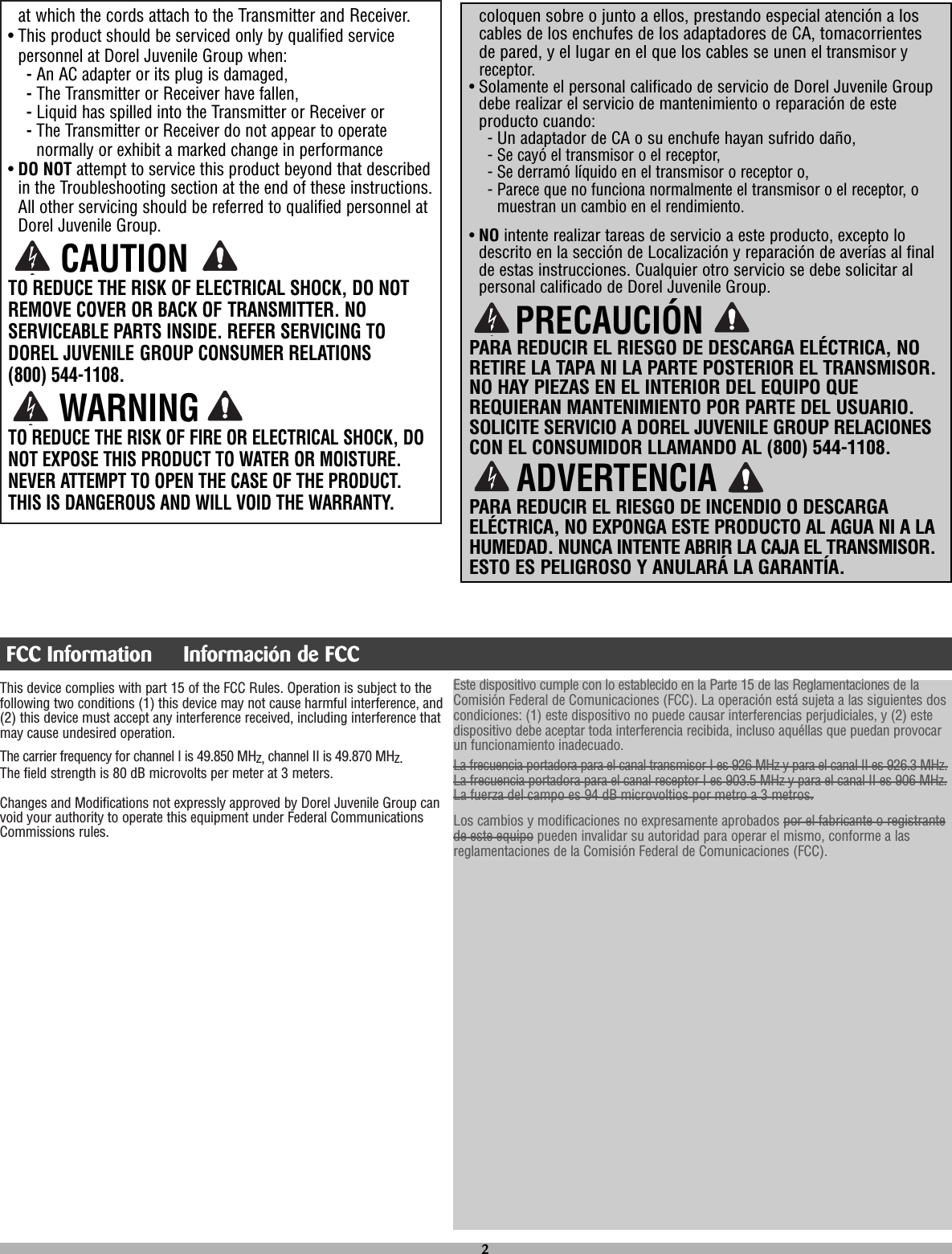 This device complies with part 15 of the FCC Rules. Operation is subject to thefollowing two conditions (1) this device may not cause harmful interference, and(2) this device must accept any interference received, including interference thatmay cause undesired operation.The carrier frequency for channel I is 49.850 MHz, channel II is 49.870 MHz.The field strength is 80 dB microvolts per meter at 3 meters.Changes and Modifications not expressly approved by Dorel Juvenile Group canvoid your authority to operate this equipment under Federal CommunicationsCommissions rules.coloquen sobre o junto a ellos, prestando especial atención a loscables de los enchufes de los adaptadores de CA, tomacorrientesde pared, y el lugar en el que los cables se unenel transmisor yreceptor.• Solamente el personal calificado de servicio de Dorel Juvenile Groupdebe realizar el servicio de mantenimiento o reparación de esteproducto cuando:- Un adaptador de CA o su enchufe hayan sufrido daño,- Se cayó el transmisor o el receptor,- Se derramó líquido en el transmisor o receptor o,- Parece que no funciona normalmente el transmisor o el receptor, omuestran un cambio en el rendimiento.• NO intente realizar tareas de servicio a este producto, excepto lodescrito en la sección de Localización y reparación de averías al finalde estas instrucciones. Cualquier otro servicio se debe solicitar alpersonal calificado de Dorel Juvenile Group.PARA REDUCIR EL RIESGO DE DESCARGA ELÉCTRICA, NORETIRE LA TAPA NI LA PARTE POSTERIOR EL TRANSMISOR.NO HAY PIEZAS EN EL INTERIOR DEL EQUIPO QUEREQUIERAN MANTENIMIENTO POR PARTE DEL USUARIO.SOLICITE SERVICIO A DOREL JUVENILE GROUP RELACIONESCON EL CONSUMIDOR LLAMANDO AL (800) 544-1108.PARA REDUCIR EL RIESGO DE INCENDIO O DESCARGAELÉCTRICA, NO EXPONGA ESTE PRODUCTO AL AGUA NI A LAHUMEDAD. NUNCA INTENTE ABRIR LA CAJA EL TRANSMISOR.ESTO ES PELIGROSO Y ANULARÁ LA GARANTÍA.at which the cords attach to the Transmitter and Receiver.• This product should be serviced only by qualified servicepersonnel at Dorel Juvenile Group when: -An AC adapter or its plug is damaged, -The Transmitter or Receiver have fallen,-Liquid has spilled into the Transmitter or Receiver or-The Transmitter or Receiver do not appear to operatenormally or exhibit a marked change in performance• DO NOT attempt to service this product beyond that describedin the Troubleshooting section at the end of these instructions.All other servicing should be referred to qualified personnel atDorel Juvenile Group.TO REDUCE THE RISK OF ELECTRICAL SHOCK, DO NOTREMOVE COVER OR BACK OF TRANSMITTER. NOSERVICEABLE PARTS INSIDE. REFER SERVICING TODOREL JUVENILE GROUP CONSUMER RELATIONS (800) 544-1108.TO REDUCE THE RISK OF FIRE OR ELECTRICAL SHOCK, DONOT EXPOSE THIS PRODUCT TO WATER OR MOISTURE.NEVER ATTEMPT TO OPEN THE CASE OF THE PRODUCT.THIS IS DANGEROUS AND WILL VOID THE WARRANTY.PRECAUCIÓNADVERTENCIA2CAUTIONWARNINGFCC Information  Información de FCCEste dispositivo cumple con lo establecido en la Parte 15 de las Reglamentaciones de laComisión Federal de Comunicaciones (FCC). La operación está sujeta a las siguientes doscondiciones: (1) este dispositivo no puede causar interferencias perjudiciales, y (2) estedispositivo debe aceptar toda interferencia recibida, incluso aquéllas que puedan provocarun funcionamiento inadecuado.La frecuencia portadora para el canal transmisor I es 926 MHz y para el canal II es 926.3 MHz.La frecuencia portadora para el canal receptor I es 903.5 MHz y para el canal II es 906 MHz.La fuerza del campo es 94 dB microvoltios por metro a 3 metros.Los cambios y modificaciones no expresamente aprobados por el fabricante o registrantede este equipo pueden invalidar su autoridad para operar el mismo, conforme a lasreglamentaciones de la Comisión Federal de Comunicaciones (FCC).