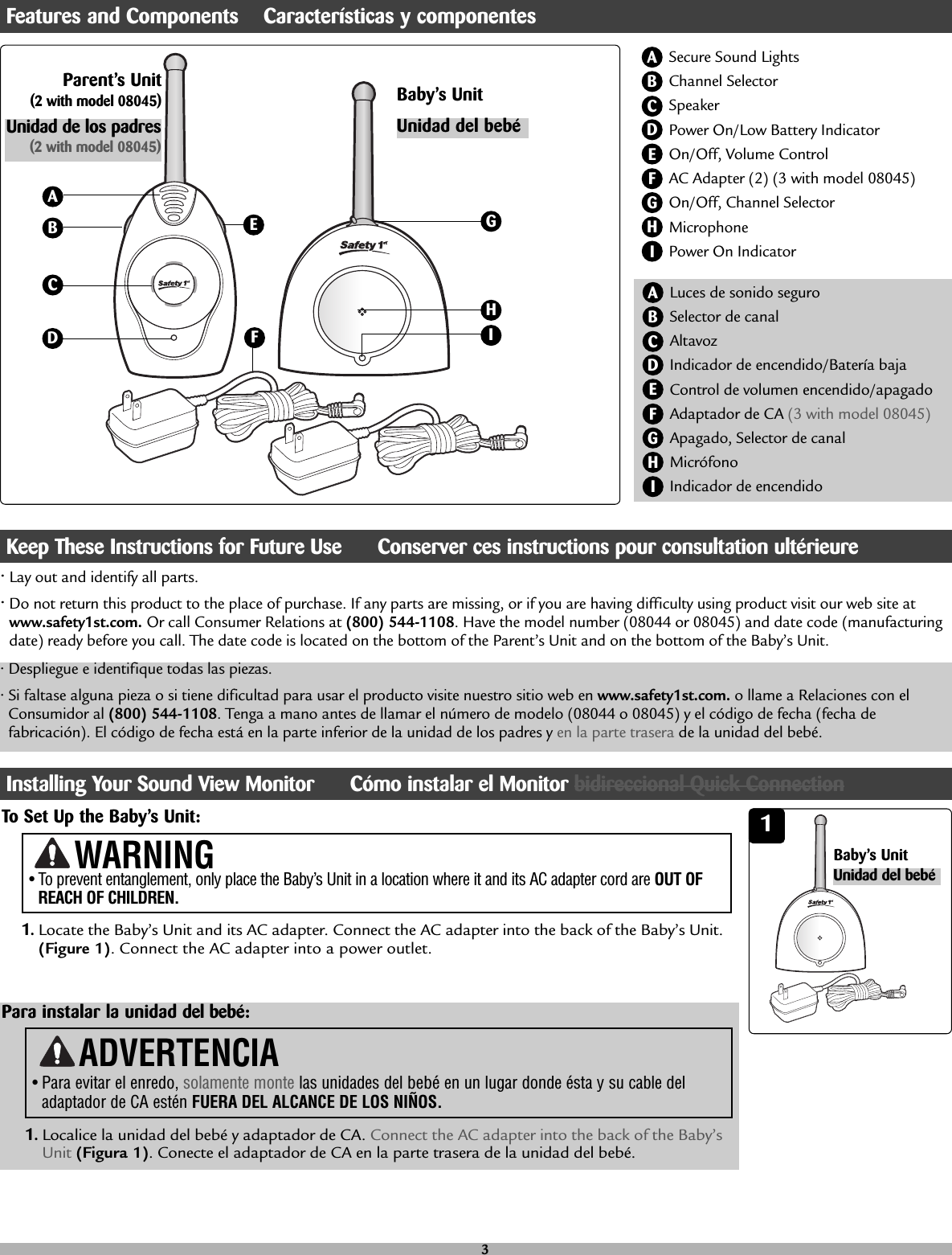 •Lay out and identify all parts.•Do not return this product to the place of purchase. If any parts are missing, or if you are having difficulty using product visit our web site atwww.safety1st.com. Or call Consumer Relations at (800) 544-1108. Have the model number (08044 or 08045) and date code (manufacturingdate) ready before you call. The date code is located on the bottom of the Parent’s Unit and on the bottom of the Baby’s Unit.Secure Sound LightsChannel SelectorSpeakerPower On/Low Battery IndicatorOn/Off, Volume ControlAC Adapter (2) (3 with model 08045)On/Off, Channel SelectorMicrophonePower On Indicator ABCBDEFHIGParent’s Unit(2 with model 08045) Baby’s UnitEAGCDFHI• To prevent entanglement, only place the Baby’s Unit in a location where it and its AC adapter cord are OUT OFREACH OF CHILDREN.WARNINGTo Set Up the Baby’s Unit: 11.Locate the Baby’s Unit and its AC adapter. Connect the AC adapter into the back of the Baby’s Unit.(Figure 1). Connect the AC adapter into a power outlet. Unidad de los padres(2 with model 08045)Unidad del bebéFeatures and Components    Características y componentesLuces de sonido seguro Selector de canal Altavoz Indicador de encendido/Batería bajaControl de volumen encendido/apagado Adaptador de CA (3 with model 08045)Apagado, Selector de canalMicrófono Indicador de encendido ABCDEFHIG• Despliegue e identifique todas las piezas.• Si faltase alguna pieza o si tiene dificultad para usar el producto visite nuestro sitio web en www.safety1st.com. o llame a Relaciones con elConsumidor al (800) 544-1108. Tenga a mano antes de llamar el número de modelo (08044 o 08045) y el código de fecha (fecha defabricación). El código de fecha está en la parte inferior de la unidad de los padres y en la parte trasera de la unidad del bebé.Keep These Instructions for Future Use      Conserver ces instructions pour consultation ultérieureUnidad del bebé3Baby’s UnitInstalling Your Sound View Monitor      Cómo instalar el Monitor bidireccional Quick ConnectionPara instalar la unidad del bebé:1.Localice la unidad del bebé y adaptador de CA. Connect the AC adapter into the back of the Baby’sUnit (Figura 1). Conecte el adaptador de CA en la parte trasera de la unidad del bebé.ADVERTENCIA• Para evitar el enredo, solamente monte las unidades del bebéen un lugar donde ésta y su cable deladaptador de CA estén FUERA DEL ALCANCE DE LOS NIÑOS.