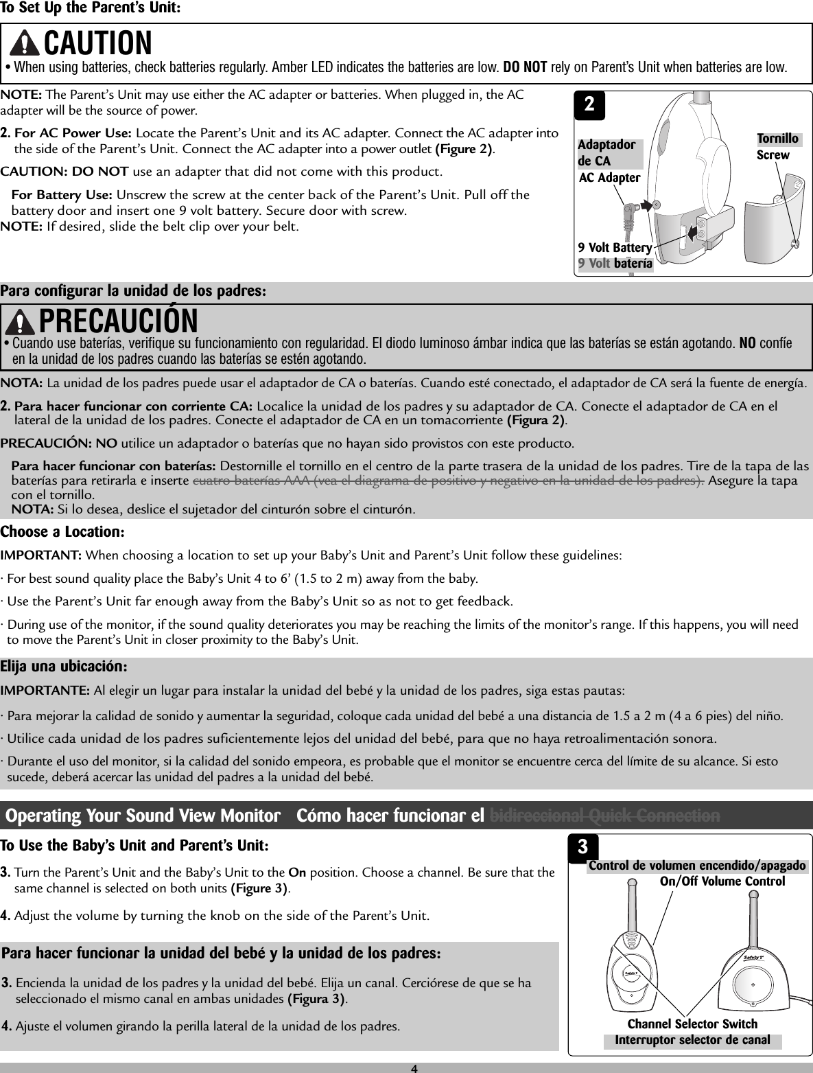 Choose a Location:• For best sound quality place the Baby’s Unit 4 to 6’ (1.5 to 2 m) away from the baby.• Use the Parent’s Unit far enough away from the Baby’s Unit so as not to get feedback.• During use of the monitor, if the sound quality deteriorates you may be reaching the limits of the monitor’s range. If this happens, you will needto move the Parent’s Unit in closer proximity to the Baby’s Unit.IMPORTANT: When choosing a location to set up your Baby’s Unit and Parent’s Unit follow these guidelines:To Set Up the Parent’s Unit:NOTE:The Parent’s Unit may use either the AC adapter or batteries. When plugged in, the ACadapter will be the source of power.2.For AC Power Use: Locate the Parent’s Unit and its AC adapter. Connect the AC adapter intothe side of the Parent’s Unit. Connect the AC adapter into a power outlet (Figure 2).CAUTION: DO NOT use an adapter that did not come with this product.For Battery Use: Unscrew the screw at the center back of the Parent’s Unit. Pull off thebattery door and insert one 9 volt battery. Secure door with screw. NOTE: If desired, slide the belt clip over your belt.• When using batteries, check batteries regularly. Amber LED indicates the batteries are low. DO NOT rely on Parent’s Unit when batteries are low.CAUTION2AC AdapterScrewPara configurar la unidad de los padres:NOTA: La unidad de los padres puede usar el adaptador de CA o baterías. Cuando esté conectado, el adaptador de CA será la fuente de energía.2.Para hacer funcionar con corriente CA: Localice la unidad de los padres y su adaptador de CA. Conecte el adaptador de CA en ellateral de la unidad de los padres. Conecte el adaptador de CA en un tomacorriente (Figura 2).PRECAUCIÓN: NO utilice un adaptador o baterías que no hayan sido provistos con este producto.Para hacer funcionar con baterías: Destornille el tornillo en el centro de la parte trasera de la unidad de los padres. Tire de la tapa de lasbaterías para retirarla e inserte cuatro baterías AAA (vea el diagrama de positivo y negativo en la unidad de los padres). Asegure la tapacon el tornillo.NOTA: Si lo desea, deslice el sujetador del cinturón sobre el cinturón.Adaptadorde CATornilloPRECAUCIÓN• Cuando use baterías, verifique su funcionamiento con regularidad. El diodo luminoso ámbar indica que las baterías se están agotando. NO confíeen la unidad de los padres cuando las baterías se estén agotando.Elija una ubicación:• Para mejorar la calidad de sonido y aumentar la seguridad, coloque cada unidad del bebé a una distancia de 1.5 a 2 m (4 a 6 pies) del niño.• Utilice cada unidad de los padres suficientemente lejos del unidad del bebé, para que no haya retroalimentación sonora.• Durante el uso del monitor, si la calidad del sonido empeora, es probable que el monitor se encuentre cerca del límite de su alcance. Si estosucede, deberá acercar las unidad del padres a la unidad del bebé.IMPORTANTE: Al elegir un lugar para instalar la unidad del bebé y la unidad de los padres, siga estas pautas:33.Turn the Parent’s Unit and the Baby’s Unit to the On position. Choose a channel. Be sure that thesame channel is selected on both units (Figure 3). 4.Adjustthe volume by turning the knob on the side of the Parent’sUnit. To Use the Baby’s Unit and Parent’s Unit:Channel Selector SwitchOn/Off Volume Control3.Encienda la unidad de los padres y la unidad del bebé. Elija un canal. Cerciórese de que se haseleccionado el mismo canal en ambas unidades (Figura 3). 4.Ajuste el volumen girando la perilla lateral de la unidad de los padres.Para hacer funcionar la unidad del bebé y la unidad de los padres:4Operating Your Sound View Monitor   Cómo hacer funcionar el bidireccional Quick ConnectionInterruptor selector de canalControl de volumen encendido/apagado9 Volt Battery9 Volt batería