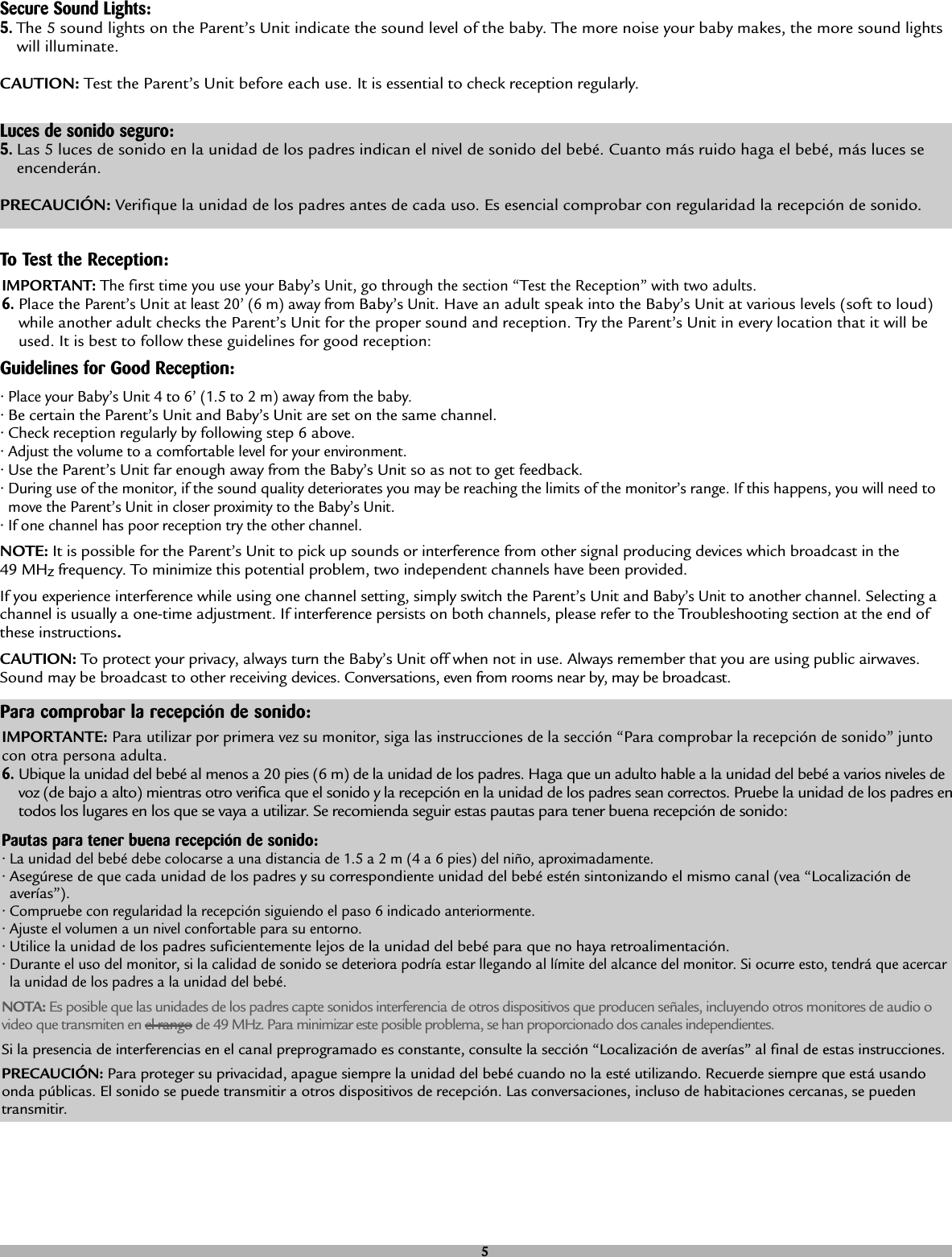 Secure Sound Lights:5.The 5 sound lights on the Parent’s Unit indicate the sound level of the baby. The more noise your baby makes, the more sound lightswill illuminate.CAUTION: Test the Parent’s Unit before each use. It is essential to check reception regularly. Luces de sonido seguro:5.Las 5 luces de sonido en la unidad de los padres indican el nivel de sonido del bebé. Cuanto más ruido haga el bebé, más luces seencenderán.PRECAUCIÓN: Verifique la unidad de los padres antes de cada uso. Es esencial comprobar con regularidad la recepción de sonido.Guidelines for Good Reception:• Place your Baby’s Unit 4 to 6’ (1.5 to 2 m) away from the baby.• Be certain the Parent’s Unit and Baby’s Unit are set on the same channel.• Check reception regularly by following step 6 above.• Adjust the volume to a comfortable level for your environment.• Use the Parent’s Unit far enough away from the Baby’s Unit so as not to get feedback.• During use of the monitor, if the sound quality deteriorates you may be reaching the limits of the monitor’s range. If this happens, you will need tomove the Parent’s Unit in closer proximity to the Baby’s Unit.• If one channel has poor reception try the other channel.NOTE: It is possible for the Parent’s Unit to pick up sounds or interference from other signal producing devices which broadcast in the 49 MHzfrequency. To minimize this potential problem, two independent channels have been provided. If you experience interference while using one channel setting, simply switch the Parent’s Unit and Baby’s Unitto another channel. Selecting achannel is usually a one-time adjustment. If interference persists on both channels, please refer to the Troubleshooting section at the end ofthese instructions.CAUTION: To protect your privacy, always turn the Baby’s Unit off when not in use. Always remember that you are using public airwaves.Sound may be broadcast to other receiving devices. Conversations, even from rooms near by, may be broadcast.To Test the Reception:IMPORTANT: The first time you use your Baby’s Unit, go through the section “Test the Reception” with two adults.6.Place the Parent’sUnitat least 20’ (6 m) away from Baby’sUnit. Have an adult speak into the Baby’s Unit at various levels (soft to loud)while another adult checks the Parent’s Unit for the proper sound and reception. Try the Parent’s Unit in every location that it will beused. It is best to follow these guidelines for good reception:Para comprobar la recepción de sonido:IMPORTANTE: Para utilizar por primera vez su monitor, siga las instrucciones de la sección “Para comprobar la recepción de sonido” juntocon otra persona adulta. 6.Ubique la unidad del bebé al menos a 20 pies (6 m) de la unidad de los padres. Haga que un adulto hable a la unidad del bebé a varios niveles devoz (de bajo a alto) mientras otro verifica que el sonido y la recepción en la unidad de los padres sean correctos. Pruebe la unidad de los padres entodos los lugares en los que se vaya a utilizar. Se recomienda seguir estas pautas para tener buena recepción de sonido:Pautas para tener buena recepción de sonido:• La unidad del bebé debe colocarse a una distancia de 1.5 a 2 m (4 a 6 pies) del niño, aproximadamente.• Asegúrese de que cada unidad de los padres y su correspondiente unidad del bebé estén sintonizando el mismo canal (vea “Localización deaverías”).• Compruebe con regularidad la recepción siguiendo el paso 6 indicado anteriormente.• Ajuste el volumen a un nivel confortable para su entorno.• Utilice la unidad de los padres suficientemente lejos de la unidad del bebé para que no haya retroalimentación.• Durante el uso del monitor, si la calidad de sonido se deteriora podría estar llegando al límite del alcance del monitor. Si ocurre esto, tendrá que acercarla unidad de los padres a la unidad del bebé.NOTA: Es posible que las unidades de los padres capte sonidos interferencia de otros dispositivos que producen señales, incluyendo otros monitores de audio ovideo que transmiten en el rango de 49 MHz. Para minimizar este posible problema, se han proporcionado dos canales independientes.Si la presencia de interferencias en el canal preprogramado es constante, consulte la sección “Localización de averías” al final de estas instrucciones.PRECAUCIÓN: Para proteger su privacidad, apague siempre la unidad del bebé cuando no la esté utilizando. Recuerde siempre que está usandoonda públicas. El sonido se puede transmitir a otros dispositivos de recepción. Las conversaciones, incluso de habitaciones cercanas, se puedentransmitir.5