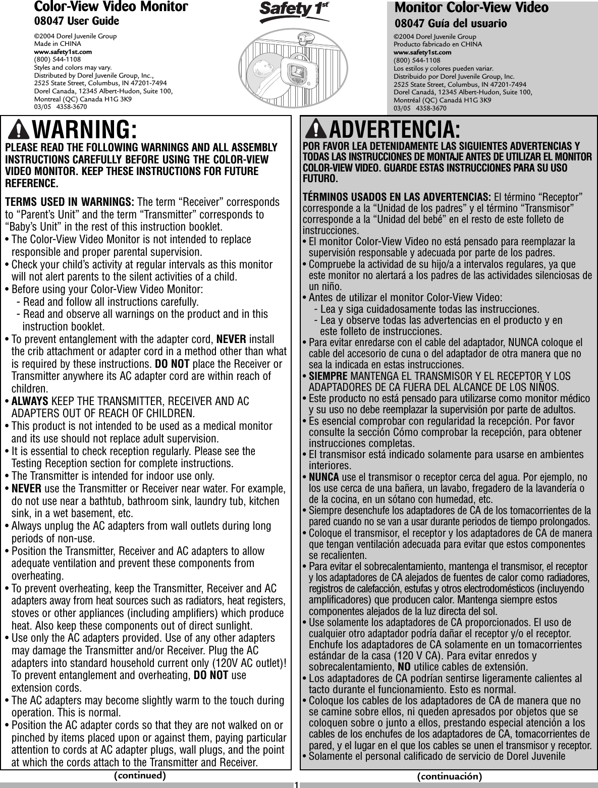 Color-View Video Monitor08047 User Guide©2004 Dorel Juvenile Group Made in CHINAwww.safety1st.com(800) 544-1108 Styles and colors may vary. Distributed by Dorel Juvenile Group, Inc., 2525 State Street, Columbus, IN 47201-7494 Dorel Canada, 12345 Albert-Hudon, Suite 100, Montreal (QC) Canada H1G 3K9 03/05   4358-3670©2004 Dorel Juvenile Group Producto fabricado en CHINAwww.safety1st.com(800) 544-1108Los estilos y colores pueden variar.Distribuido por Dorel Juvenile Group, Inc.2525 State Street, Columbus, IN 47201-7494Dorel Canadá, 12345 Albert-Hudon, Suite 100,Montréal (QC) Canadá H1G 3K903/05   4358-3670ADVERTENCIA: POR FAVOR LEA DETENIDAMENTE LAS SIGUIENTES ADVERTENCIAS YTODAS LAS INSTRUCCIONES DE MONTAJE ANTES DE UTILIZAR EL MONITORCOLOR-VIEW VIDEO. GUARDE ESTAS INSTRUCCIONES PARA SU USOFUTURO.TÉRMINOS USADOS EN LAS ADVERTENCIAS: El término “Receptor”corresponde a la “Unidad de los padres” y el término “Transmisor”corresponde a la “Unidad del bebé” en el resto de este folleto deinstrucciones.•El monitor Color-View Videono está pensado para reemplazar lasupervisión responsable y adecuada por parte de los padres.•Compruebe la actividad de su hijo/a a intervalos regulares, ya queeste monitor no alertará a los padres de las actividades silenciosas deun niño.•Antes de utilizar el monitor Color-View Video:-Lea y siga cuidadosamente todas las instrucciones.-Lea y observe todas las advertencias en el producto y en este folleto de instrucciones.•Para evitar enredarse con el cable del adaptador, NUNCA coloque elcable del accesorio de cuna o del adaptador de otra manera que nosea la indicada en estas instrucciones.•SIEMPRE MANTENGA EL TRANSMISOR Y EL RECEPTOR Y LOSADAPTADORES DE CA FUERA DEL ALCANCE DE LOS NIÑOS.•Este producto no está pensado para utilizarse como monitor médicoysu uso no debe reemplazar la supervisión por parte de adultos.•Es esencial comprobar con regularidad la recepción. Por favorconsulte la sección Cómo comprobar la recepción, para obtenerinstrucciones completas.•El transmisor está indicado solamente para usarse en ambientesinteriores.•NUNCA use el transmisor o receptor cerca del agua. Por ejemplo, nolos use cerca de una bañera, un lavabo, fregadero de la lavandería ode la cocina, en un sótano con humedad, etc.•Siempre desenchufe los adaptadores de CA de los tomacorrientes de lapared cuando no se van a usar durante periodos de tiempo prolongados.•Coloque el transmisor,el receptor y los adaptadores de CA de maneraque tengan ventilación adecuada para evitar que estos componentesse recalienten.•Para evitar el sobrecalentamiento, mantenga el transmisor,el receptorylos adaptadores de CAalejados de fuentes de calor como radiadores,registros de calefacción, estufas y otros electrodomésticos (incluyendoamplificadores) que producen calor.Mantenga siempreestoscomponentes alejados de la luz directa del sol.•Use solamente los adaptadores de CA proporcionados. El uso decualquier otroadaptador podría dañar el receptor y/o el receptor.Enchufe los adaptadores de CA solamente en un tomacorrientesestándar de la casa (120 V CA). Para evitar enredos ysobrecalentamiento, NO utilice cables de extensión.•Los adaptadores de CA podrían sentirse ligeramente calientes altacto durante el funcionamiento. Esto es normal.•Coloque los cables de los adaptadores de CA de manera que nose camine sobreellos, ni queden apresados por objetos que secoloquen sobreojunto a ellos, prestando especial atención a loscables de los enchufes de los adaptadores de CA, tomacorrientes depared, y el lugar en el que los cables se unenel transmisor y receptor.•Solamente el personal calificado de servicio de Dorel JuvenileMonitor Color-View Video08047 Guía del usuarioWARNING:PLEASE READ THE FOLLOWING WARNINGS AND ALL ASSEMBLYINSTRUCTIONS CAREFULLY BEFORE USING THE COLOR-VIEWVIDEO MONITOR. KEEP THESE INSTRUCTIONS FOR FUTUREREFERENCE.TERMS USED IN WARNINGS: The term “Receiver” correspondsto “Parent’s Unit” and the term “Transmitter” corresponds to“Baby’s Unit” in the rest of this instruction booklet.•The Color-View Video Monitor is not intended to replaceresponsible and proper parental supervision.•Check your child’s activity at regular intervals as this monitorwill not alertparents to the silent activities of a child.•Before using your Color-View Video Monitor:-Read and follow all instructions carefully.-Read and observe all warnings on the product and in this instruction booklet.•To prevent entanglement with the adapter cord, NEVER installthe crib attachment or adapter cordin a method other than whatis required by these instructions. DO NOT place the Receiver orTransmitter anywhere its AC adapter cord are within reach ofchildren.•ALWAYS KEEP THE TRANSMITTER, RECEIVER AND ACADAPTERS OUT OF REACH OF CHILDREN.•This product is not intended to be used as a medical monitorand its use should not replace adult supervision. •It is essential to check reception regularly. Please see theTesting Reception section for complete instructions.•The Transmitter is intended for indoor use only. •NEVER use the Transmitter or Receiver near water. For example,do not use near a bathtub, bathroom sink, laundry tub, kitchensink, in a wet basement, etc.•Always unplug the AC adapters from wall outlets during longperiods of non-use.•Position the Transmitter,Receiver and AC adapters to allowadequate ventilation and prevent these components fromoverheating.•To prevent overheating, keep the Transmitter, Receiver and ACadapters away from heat sources such as radiators, heat registers,stoves or other appliances (including amplifiers) which produceheat. Also keep these components out of direct sunlight.•Use only the AC adapters provided. Use of any other adaptersmay damage the Transmitter and/or Receiver. Plug the ACadapters into standard household current only (120V AC outlet)!To prevent entanglement and overheating, DO NOT useextension cords.•The AC adapters may become slightly warm to the touch duringoperation. This is normal.•Position the AC adapter cords so that they are not walked on orpinched by items placed upon or against them, paying particularattention to cords at AC adapter plugs, wall plugs, and the pointat which the cords attach to the Transmitter and Receiver.(continued) (continuación)1