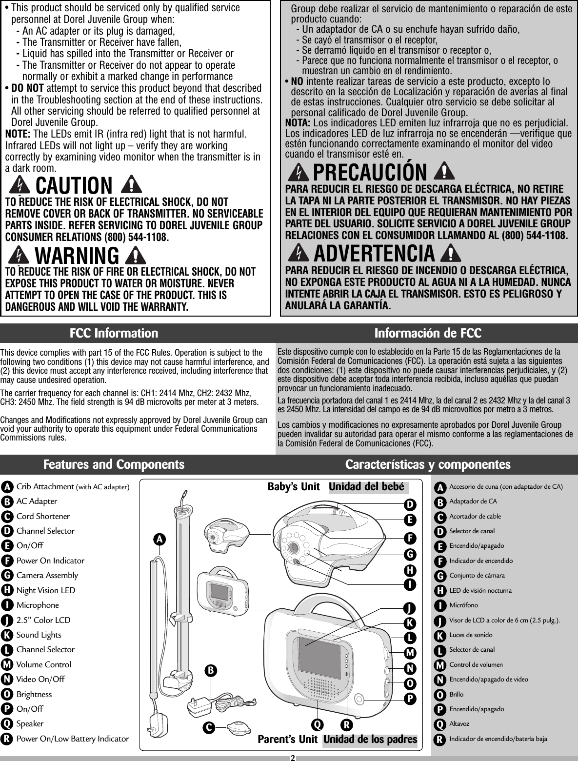 Este dispositivo cumple con lo establecido en la Parte 15 de las Reglamentaciones de laComisión Federal de Comunicaciones (FCC). La operación está sujeta a las siguientesdos condiciones: (1) este dispositivo no puede causar interferencias perjudiciales, y (2)este dispositivo debe aceptar toda interferencia recibida, incluso aquéllas que puedanprovocar un funcionamiento inadecuado.La frecuencia portadora del canal 1 es 2414 Mhz, la del canal 2 es 2432 Mhz y la del canal 3es 2450 Mhz. La intensidad del campo es de 94 dB microvoltios por metro a 3 metros.Los cambios y modificaciones no expresamente aprobados por Dorel Juvenile Grouppueden invalidar su autoridad para operar el mismo conforme a las reglamentaciones dela Comisión Federal de Comunicaciones (FCC).This device complies with part15 of the FCC Rules. Operation is subject to thefollowing two conditions (1) this device may not cause harmful interference, and(2) this device must accept any interference received, including interference thatmay cause undesired operation.The carrier frequency for each channel is: CH1: 2414 Mhz, CH2: 2432 Mhz, CH3: 2450 Mhz. The field strength is 94 dB microvolts per meter at 3 meters. Changes and Modifications not expressly approved by Dorel Juvenile Group canvoid your authority to operate this equipment under Federal CommunicationsCommissions rules.Group debe realizar el servicio de mantenimiento o reparación de esteproducto cuando:-Un adaptador de CA o su enchufe hayan sufrido daño,-Se cayó el transmisor o el receptor,-Se derramó líquido en el transmisor o receptor o,-Parece que no funciona normalmente el transmisor o el receptor, omuestran un cambio en el rendimiento.•NOintente realizar tareas de servicio a este producto, excepto lodescrito en la sección de Localización y reparación de averías al finaldeestas instrucciones. Cualquier otro servicio se debe solicitar alpersonal calificado de Dorel Juvenile Group.NOTA: Los indicadores LED emiten luz infrarroja que no es perjudicial.Los indicadores LED de luz infrarroja no se encenderán —verifique queestén funcionando correctamente examinando el monitor del videocuando el transmisor esté en.PARA REDUCIR EL RIESGO DE DESCARGA ELÉCTRICA, NO RETIRELA TAPA NI LA PARTE POSTERIOR EL TRANSMISOR. NO HAY PIEZASEN EL INTERIOR DEL EQUIPO QUE REQUIERAN MANTENIMIENTO PORPARTE DEL USUARIO. SOLICITE SERVICIO A DOREL JUVENILE GROUPRELACIONES CON EL CONSUMIDOR LLAMANDO AL (800) 544-1108.PARA REDUCIR EL RIESGO DE INCENDIO O DESCARGA ELÉCTRICA,NO EXPONGA ESTE PRODUCTO AL AGUA NI A LA HUMEDAD. NUNCAINTENTE ABRIR LA CAJA EL TRANSMISOR. ESTO ES PELIGROSO YANULARÁ LA GARANTÍA.•This product should be serviced only by qualified servicepersonnel at Dorel Juvenile Group when: -An AC adapter or its plug is damaged, -The Transmitter or Receiver have fallen,-Liquid has spilled into the Transmitter or Receiver or-The Transmitter or Receiver do not appear to operatenormally or exhibit a marked change in performance•DO NOT attempt to service this product beyond that describedin the Troubleshooting section at the end of these instructions.All other servicing should be referred to qualified personnel atDorel Juvenile Group.NOTE: The LEDs emit IR (infra red) light that is not harmful.Infrared LEDs will not light up – verify they are workingcorrectly by examining video monitor when the transmitter is inadark room.TO REDUCE THE RISK OF ELECTRICAL SHOCK, DO NOTREMOVE COVER OR BACK OF TRANSMITTER. NO SERVICEABLEPARTS INSIDE. REFER SERVICING TO DOREL JUVENILE GROUPCONSUMER RELATIONS (800) 544-1108.TO REDUCE THE RISK OF FIRE OR ELECTRICAL SHOCK, DO NOTEXPOSE THIS PRODUCT TO WATER OR MOISTURE. NEVERATTEMPT TO OPEN THE CASE OF THE PRODUCT. THIS ISDANGEROUS AND WILL VOID THE WARRANTY.PRECAUCIÓNADVERTENCIA2CAUTIONWARNINGFCC Information Información de FCCCrib Attachment (with ACadapter)AC Adapter Cord ShortenerChannel SelectorOn/Off Power On IndicatorCamera AssemblyNight Vision LED Microphone 2.5” Color LCDSound LightsChannel SelectorVolume ControlVideo On/OffBrightnessOn/OffSpeakerPower On/Low Battery IndicatorABCDEFHIGJKLMNOPQFeatures and Components Características y componentesRAccesorio de cuna (con adaptador de CA)Adaptador de CAAcortador de cableSelector de canalEncendido/apagadoIndicador de encendidoConjunto de cámaraLED de visión nocturnaMicrófonoVisor de LCD a color de 6 cm (2.5 pulg.).Luces de sonidoSelector de canalControl de volumenEncendido/apagado de videoBrilloEncendido/apagadoAltavozIndicador de encendido/batería bajaABCDEFHIGJKLMNOPQRAParent’s UnitHBCLMUnidad de los padresEFDGNOPQIRBaby’s Unit Unidad del bebéKJ