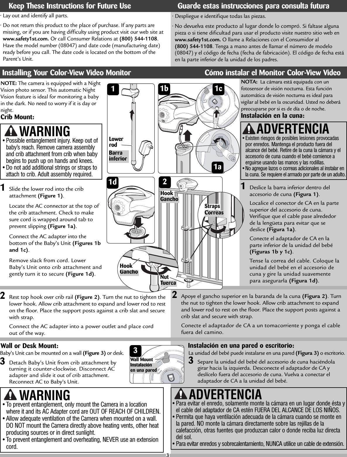 BarrainferiorLowerrod•Lay out and identify all parts.•Do not return this product to the place of purchase. If any parts aremissing, or if you are having difficulty using product visit our web site atwww.safety1st.com. Or call Consumer Relations at (800) 544-1108.Have the model number (08047) and date code (manufacturing date)ready before you call. The date code is located on the bottom of theParent’s Unit. NOTE: The camera is equipped with a NightVision photo sensor. This automatic NightVision feature is ideal for monitoring a babyin the dark. No need to worry if it is day ornight.Crib Mount:11Slide the lower rod into the cribattachment (Figure 1).Locate the AC connector at the top ofthe crib attachment. Check to makesure cord is wrapped around tab toprevent slipping (Figure 1a).Connect the ACadapter into thebottom of the Baby’s Unit (Figures 1band 1c).Remove slack from cord. LowerBaby’s Unit onto crib attachment andgently turn it to secure (Figure 1d).•Despliegue e identifique todas las piezas.•No devuelva este producto al lugar donde lo compró. Si faltase algunapieza o si tiene dificultad para usar el producto visite nuestro sitio web enwww.safety1st.com. Ollame a Relaciones con el Consumidor al (800) 544-1108.Tenga a mano antes de llamar el número de modelo(08047) y el código de fecha (fecha de fabricación). El código de fecha estáen la parte inferior de la unidad de los padres.Tuerca1a1d2Rest top hook over crib rail (Figure 2).Turn the nut to tighten thelower hook. Allow crib attachment to expand and lower rod to reston the floor. Place the support posts against a crib slat and securewith strap.Connect the AC adapter into a power outlet and place cord out of the way.Nut•Possible entanglement injury. Keep out ofbaby’s reach. Remove camera assemblyand crib attachment from crib when babybegins to push up on hands and knees. •Do not add additional strings or straps toattach to crib. Adult assembly required.WARNING•To prevent entanglement, only mount the Camera in a locationwhere it and its AC Adapter cord are OUT OF REACH OF CHILDREN.•Allow adequate ventilation of the Camera when mounted on a wall.DO NOT mount the Camera directly above heating vents, other heatproducing sources or in direct sunlight.•To prevent entanglement and overheating, NEVER use an extensioncord.WARNING ADVERTENCIA•Para evitar el enredo, solamente monte la cámara en un lugar donde ésta yel cable del adaptador de CA estén FUERA DEL ALCANCE DE LOS NIÑOS.•Permita que haya ventilación adecuada de la cámara cuando se monte enla pared. NO monte la cámara directamente sobre las rejillas de lacalefacción, otras fuentes que produzcan calor o donde reciba luz directadel sol. •Para evitar enredos y sobrecalentamiento, NUNCA utilice un cable de extensión.2Wall or Desk Mount:CorreasStrapsKeep These Instructions for Future Use Guarde estas instrucciones para consulta futuraInstalling Your Color-View Video Monitor Cómo instalar el Monitor Color-View Video31bBaby’s Unit can be mounted on a wall (Figure 3)or desk.3Detach Baby’s Unit from crib attachment byturning it counter-clockwise. Disconnect ACadapter and slideit out of crib attachment.Reconnect AC to Baby’s Unit.1a1cGanchoHook3Instalaciónen una paredWall Mount1dGanchoHookNOTA: La cámara está equipada con unfotosensor de visión nocturna. Esta funciónautomática de visión nocturna es ideal paravigilar al bebé en la oscuridad. Usted no deberápreocuparse por si es de día o de noche.Instalación en la cuna:1Deslice la barra inferior dentro delaccesorio de cuna (Figura 1).Localice el conector de CAen la partesuperior del accesorio de cuna.Verifique que el cable pase alrededorde la lengüeta para evitar que sedeslice (Figura 1a).Conecte el adaptador de CA en laparte inferior de la unidad del bebé(Figuras 1b y 1c).Tense la correa del cable. Coloque launidad del bebé en el accesorio decuna y girela unidad suavementepara asegurarla (Figura 1d).2Apoye el gancho superior en la baranda de la cuna (Figura 2).Turnthe nut to tighten the lower hook.Allow crib attachment to expandand lower rod to rest on the floor. Place the support posts against acrib slat and secure with strap.Conecte el adaptador de CA a un tomacorriente y ponga el cablefueradel camino.•Existen riesgos de posibles lesiones provocadaspor enredos. Mantenga el producto fuera delalcance del bebé. Retire de la cuna la cámara y elaccesorio de cuna cuando el bebé comience aerguirse usando las manos y las rodillas.•No agregue lazos o correas adicionales al instalar enla cuna. Se requiereel armado por parte de un adulto.ADVERTENCIAInstalación en una pared o escritorio:La unidad del bebé puede instalarse en una pared (Figura 3)oescritorio.3Separe la unidad del bebé del accesorio de cuna haciéndola girar hacia la izquierda. Desconecteel adaptador de CA ydeslícelo fuera del accesorio de cuna. Vuelva a conectar eladaptador de CA a la unidad del bebé.