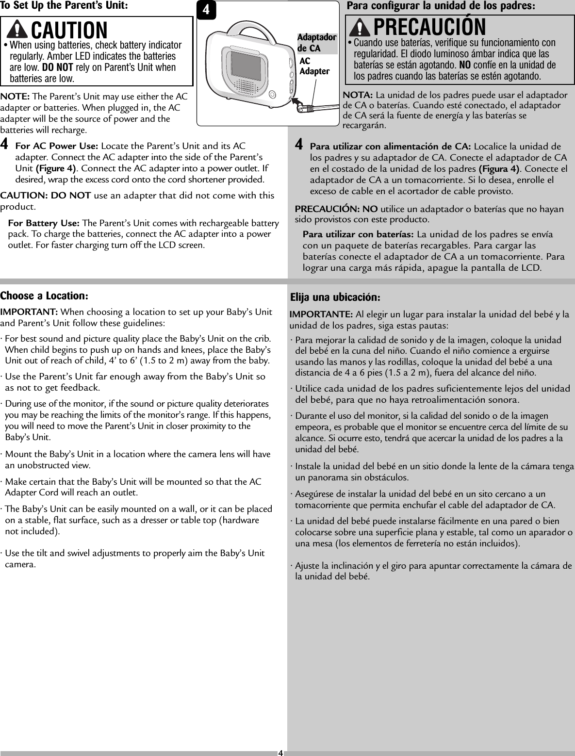 NOTE:The Parent’s Unit may use either the ACadapter or batteries. When plugged in, the ACadapter will be the source of power and thebatteries will recharge.4For AC Power Use: Locate the Parent’s Unit and its ACadapter. Connect the AC adapter into the side of the Parent’sUnit (Figure 4). Connect the AC adapter into a power outlet. Ifdesired, wrap the excess cord onto the cord shortener provided.CAUTION: DO NOT use an adapter that did not come with thisproduct.For Battery Use:The Parent’s Unit comes with rechargeable batterypack.To charge the batteries, connect the AC adapter into a poweroutlet. For faster charging turn off the LCD screen. Choose a Location:•For best sound and picture quality place the Baby’s Unit on the crib.When child begins to push up on hands and knees, place the Baby’sUnit out of reach of child, 4’ to 6’ (1.5 to 2 m) away from the baby.•Use the Parent’s Unit far enough away from the Baby’s Unit soas not to get feedback.•During use of the monitor,if the sound or picturequality deterioratesyou may be reaching the limits of the monitor’s range. If this happens,you will need to move the Parent’s Unit in closer proximity to theBaby’s Unit.•Mount the Baby’s Unit in a location where the camera lens will havean unobstructed view.•Make certain that the Baby’s Unit will be mounted so that the ACAdapter Cord will reach an outlet.•The Baby’s Unit can be easily mounted on a wall, or it can be placedon a stable, flat surface, such as a dresser or table top (hardwarenot included).•Use the tilt and swivel adjustments to properly aim the Baby’s Unitcamera.IMPORTANT: When choosing a location to set up your Baby’s Unitand Parent’s Unit follow these guidelines:•When using batteries, check battery indicatorregularly. Amber LED indicates the batteriesare low. DO NOT rely on Parent’s Unit whenbatteries are low.CAUTIONPara configurar la unidad de los padres:NOTA: La unidad de los padres puede usar el adaptadorde CA o baterías. Cuando esté conectado, el adaptadordeCA será la fuente de energía y las baterías serecargarán.4Para utilizar con alimentación de CA: Localice la unidad delos padres y su adaptador de CA. Conecte el adaptador de CAen el costado de la unidad de los padres (Figura 4). Conecte eladaptador de CA a un tomacorriente. Si lo desea, enrolle elexceso de cable en el acortador de cable provisto.PRECAUCIÓN: NO utilice un adaptador o baterías que no hayansido provistos con este producto.Para utilizar con baterías: La unidad de los padres se envíacon un paquete de baterías recargables. Para cargar lasbaterías conecte el adaptador de CA a un tomacorriente. Paralograr una carga más rápida, apague la pantalla de LCD.PRECAUCIÓN•Cuando use baterías, verifique su funcionamiento conregularidad. El diodo luminoso ámbar indica que lasbaterías se están agotando. NO confíe en la unidad delos padres cuando las baterías se estén agotando.Elija una ubicación:•Paramejorar la calidad de sonido y de la imagen, coloque la unidaddel bebé en la cuna del niño. Cuando el niño comience a erguirseusando las manos y las rodillas, coloque la unidad del bebé a unadistancia de 4 a 6 pies (1.5 a 2 m), fuera del alcance del niño.•Utilice cada unidad de los padres suficientementelejos del unidaddel bebé, paraque no haya retroalimentación sonora.•Durante el uso del monitor, si la calidad del sonido o de la imagenempeora, es probable que el monitor se encuentre cerca del límite de sualcance. Si ocurreesto,tendrá que acercar la unidad de los padres a launidad del bebé.•Instale la unidad del bebé en un sitio donde la lente de la cámara tengaun panorama sin obstáculos.•Asegúrese de instalar la unidad del bebé en un sito cercano a untomacorriente que permita enchufar el cable del adaptador de CA.•La unidad del bebé puede instalarse fácilmenteen una pared o biencolocarse sobre una superficie plana y estable, tal como un aparador ouna mesa (los elementos de ferretería no están incluidos).•Ajuste la inclinación y el giro para apuntar correctamente la cámara dela unidad del bebé.IMPORTANTE: Al elegir un lugar parainstalar la unidad del bebé y launidad de los padres, siga estas pautas:4ToSet Up the Parent’s Unit: 4ACAdapterAdaptadorde CA