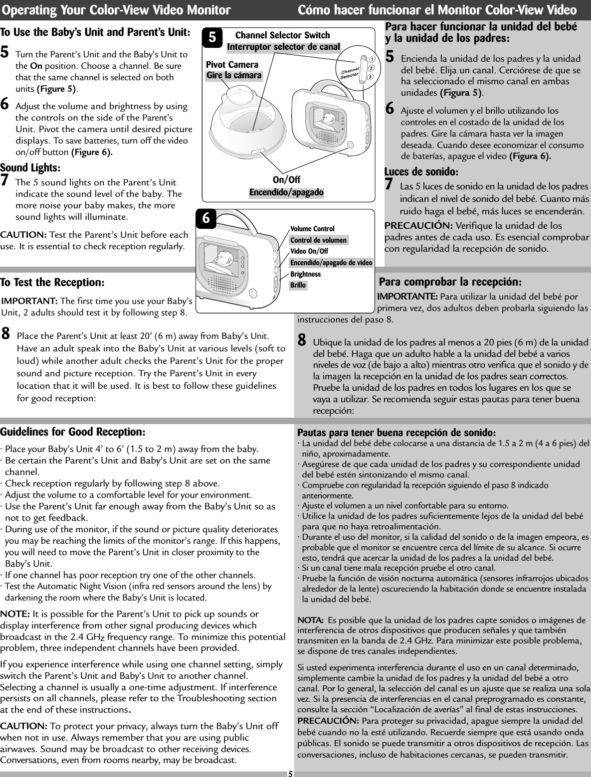 Guidelines for Good Reception:•Place your Baby’s Unit 4’ to 6’ (1.5 to 2 m) away from the baby.• Be certain the Parent’s Unit and Baby’s Unit are set on the samechannel.• Check reception regularly by following step 8 above.• Adjust the volume to a comfortable level for your environment.• Use the Parent’s Unit far enough away from the Baby’s Unit so asnot to get feedback.• During use of the monitor, if the sound or picture quality deterioratesyou may be reaching the limits of the monitor’s range. If this happens,you will need to move the Parent’s Unit in closer proximity to theBaby’s Unit.• If one channel has poor reception try one of the other channels. • Test the Automatic Night Vision (infra red sensors around the lens) bydarkening the room where the Baby’s Unit is located.NOTE: It is possible for the Parent’s Unit to pick up sounds ordisplay interference from other signal producing devices whichbroadcast in the 2.4 GHzfrequency range. To minimize this potentialproblem, three independent channels have been provided. If you experience interference while using one channel setting, simplyswitch the Parent’s Unit and Baby’s Unitto another channel.Selecting a channel is usually a one-time adjustment. If interferencepersists on all channels, please refer to the Troubleshooting sectionat the end of these instructions.CAUTION: To protect your privacy, always turn the Baby’s Unit offwhen not in use. Always remember that you are using publicairwaves. Sound may be broadcast to other receiving devices.Conversations, even from rooms nearby, may be broadcast.To Test the Reception:IMPORTANT: The first time you use your Baby’sUnit, 2 adults should test it by following step 8. 8Place the Parent’sUnitat least 20’ (6 m) away from Baby’sUnit.Have an adult speak into the Baby’s Unit at various levels (soft toloud) while another adult checks the Parent’s Unit for the propersound and picture reception. Try the Parent’s Unit in everylocation that it will be used. It is best to follow these guidelinesfor good reception:Para comprobar la recepción:IMPORTANTE: Para utilizar la unidad del bebé porprimera vez, dos adultos deben probarla siguiendo lasinstrucciones del paso 8. 8Ubique la unidad de los padres al menos a 20 pies (6 m) de la unidaddel bebé. Haga que un adulto hable a la unidad del bebé a variosniveles de voz (de bajo a alto) mientras otro verifica que el sonido y dela imagenla recepción en la unidad de los padres sean correctos.Pruebe la unidad de los padres en todos los lugares en los que sevaya a utilizar. Se recomienda seguir estas pautas para tener buenarecepción:Pautas para tener buena recepción de sonido:• La unidad del bebé debe colocarse a una distancia de 1.5 a 2 m (4 a 6 pies) delniño, aproximadamente.• Asegúrese de que cada unidad de los padres y su correspondiente unidaddel bebé estén sintonizando el mismo canal.• Compruebe con regularidad la recepción siguiendo el paso 8 indicadoanteriormente.• Ajuste el volumen a un nivel confortable para su entorno.• Utilice la unidad de los padres suficientemente lejos de la unidad del bebépara que no haya retroalimentación.• Durante el uso del monitor, si la calidad del sonido o de la imagen empeora, esprobable que el monitor se encuentre cerca del límite de su alcance. Si ocurreesto, tendrá que acercar la unidad de los padres a la unidad del bebé.• Si un canal tiene mala recepción pruebe el otro canal.• Pruebe la función de visión nocturna automática (sensores infrarrojos ubicadosalrededor de la lente) oscureciendo la habitación donde se encuentre instaladala unidad del bebé.NOTA: Es posible que la unidad de los padres capte sonidos o imágenes deinterferencia de otros dispositivos que producen señales y que tambiéntransmiten en la banda de 2.4 GHz. Para minimizar este posible problema,se dispone de tres canales independientes.Si usted experimenta interferencia durante el uso en un canal determinado,simplemente cambie la unidad de los padres y la unidad del bebé a otrocanal. Por lo general, la selección del canal es un ajuste que se realiza una solavez. Si la presencia de interferencias en el canal preprogramado es constante,consulte la sección “Localización de averías” al final de estas instrucciones.PRECAUCIÓN: Para proteger su privacidad, apague siempre la unidad delbebé cuando no la esté utilizando. Recuerde siempre que está usando ondapúblicas. El sonido se puede transmitir a otros dispositivos de recepción. Lasconversaciones, incluso de habitaciones cercanas, se pueden transmitir.Sound Lights:7The 5 sound lights on the Parent’s Unit indicate the sound level of the baby. Themore noise your baby makes, the moresound lights will illuminate. CAUTION: Test the Parent’s Unit before eachuse. It is essential to check reception regularly. 55Turn the Parent’s Unit and the Baby’s Unit tothe On position. Choose a channel. Be surethat the same channel is selected on bothunits (Figure 5). 6Adjustthe volume and brightness by usingthe controls on the side of the Parent’sUnit. Pivot the camera until desired picturedisplays.To save batteries, turn off the videoon/off button (Figure 6).To Use the Baby’s Unit and Parent’s Unit: Channel Selector Switch5Encienda la unidad de los padres y la unidaddel bebé. Elija un canal. Cerciórese de que seha seleccionado el mismo canal en ambasunidades (Figura 5). 6Ajuste el volumen y el brillo utilizando loscontroles en el costado de la unidad de lospadres. Gire la cámara hasta ver la imagendeseada. Cuando desee economizar el consumode baterías, apague el video (Figura 6).Para hacer funcionar la unidad del bebéy la unidad de los padres:Operating Your Color-View Video Monitor Cómo hacer funcionar el Monitor Color-View VideoInterruptor selector de canalEncendido/apagadoLuces de sonido:7Las 5 luces de sonido en la unidad de los padresindican el nivel de sonido del bebé. Cuanto másruido haga el bebé, más luces se encenderán.PRECAUCIÓN: Verifique la unidad de lospadres antes de cada uso. Es esencial comprobarcon regularidad la recepción de sonido.On/Off Gire la cámara Pivot Camera 65Volume ControlControl de volumenVideo On/OffEncendido/apagado de videoBrightnessBrillo