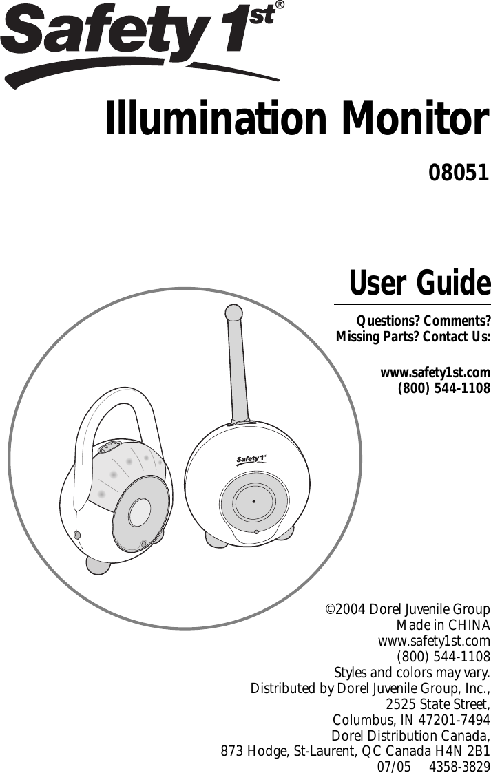 User GuideQuestions? Comments? Missing Parts? Contact Us:www.safety1st.com(800) 544-1108©2004 Dorel Juvenile Group Made in CHINAwww.safety1st.com (800) 544-1108 Styles and colorsmay vary. Distributed by Dorel Juvenile Group, Inc., 2525 State Street, Columbus, IN 47201-7494 Dorel Distribution Canada, 873 Hodge, St-Laurent, QC Canada H4N 2B107/05     4358-3829Illumination Monitor08051