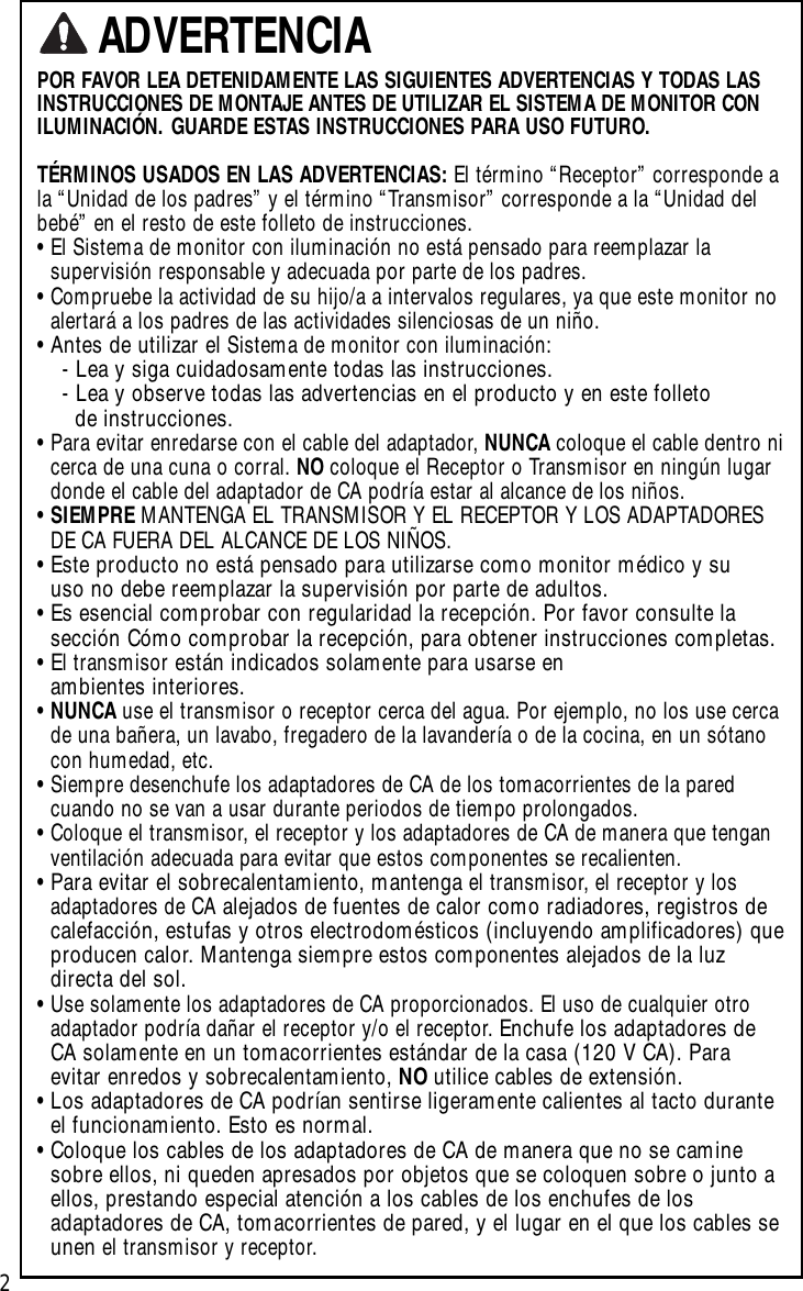 2POR FAVOR LEA DETENIDAMENTE LAS SIGUIENTES ADVERTENCIAS Y TODAS LASINSTRUCCIONES DE MONTAJE ANTES DE UTILIZAR EL SISTEMA DE MONITOR CONILUMINACIÓN. GUARDE ESTAS INSTRUCCIONES PARA USO FUTURO.TÉRMINOS USADOS EN LAS ADVERTENCIAS: El término “Receptor” corresponde ala “Unidad de los padres” y el término “Transmisor” corresponde a la “Unidad delbebé” en el resto de este folleto de instrucciones.•El Sistema de monitor con iluminación no está pensado para reemplazar lasupervisión responsable y adecuada por parte de los padres.•Compruebe la actividad de su hijo/a a intervalos regulares, ya que este monitor noalertará a los padres de las actividades silenciosas de un niño.•Antes de utilizar elSistema de monitor con iluminación:-Lea y siga cuidadosamente todas las instrucciones.-Lea y observe todas las advertencias en el producto y en este folleto de instrucciones.•Para evitar enredarse con el cable del adaptador, NUNCA coloque el cable dentro nicerca de una cuna o corral. NO coloque el Receptor o Transmisor en ningún lugardonde el cable del adaptador de CA podría estar al alcance de los niños.•SIEMPRE MANTENGA EL TRANSMISOR Y EL RECEPTOR Y LOS ADAPTADORESDE CA FUERA DEL ALCANCE DE LOS NIÑOS.•Este producto no está pensado para utilizarse como monitor médico y su uso no debe reemplazar la supervisión por parte de adultos.•Es esencial comprobar con regularidad la recepción. Por favor consulte la sección Cómo comprobar la recepción, para obtener instrucciones completas.•Eltransmisorestán indicados solamente para usarse en ambientes interiores.•NUNCA use el transmisor o receptor cerca del agua. Por ejemplo, no los use cercade una bañera, un lavabo, fregadero de la lavandería o de la cocina, en un sótanocon humedad, etc.•Siempre desenchufe los adaptadores de CA de los tomacorrientes de la paredcuando no se van a usar durante periodos de tiempo prolongados.•Coloque el transmisor, el receptor y los adaptadores de CA de manera que tenganventilación adecuada para evitar que estos componentes se recalienten.•Para evitar el sobrecalentamiento, mantenga el transmisor, el receptor y losadaptadores de CAalejados de fuentes de calor como radiadores, registros decalefacción, estufas y otros electrodomésticos (incluyendo amplificadores) queproducen calor.Mantenga siempre estos componentes alejados de la luzdirecta del sol.•Use solamente los adaptadores de CA proporcionados. El uso de cualquier otroadaptador podría dañar el receptor y/o el receptor. Enchufe los adaptadores deCA solamente en un tomacorrientes estándar de la casa (120 V CA). Paraevitar enredos y sobrecalentamiento, NO utilice cables de extensión.•Los adaptadores de CA podrían sentirse ligeramente calientes al tacto duranteel funcionamiento. Esto es normal.•Coloque los cables de los adaptadores de CA de manera que no se caminesobre ellos, ni queden apresados por objetos que se coloquen sobre o junto aellos, prestando especial atención a los cables de los enchufes de losadaptadores de CA, tomacorrientes de pared, y el lugar en el que los cables seunenel transmisor y receptor.ADVERTENCIA