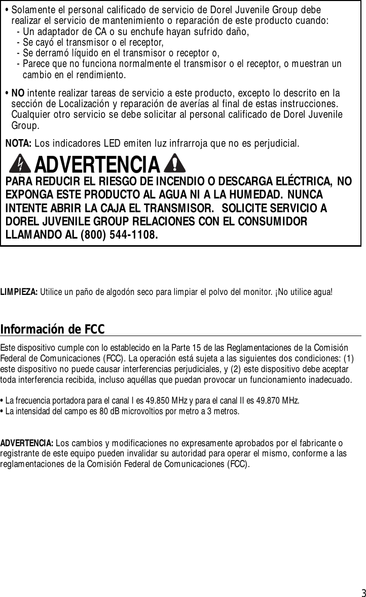 3•Solamente el personal calificado de servicio de Dorel Juvenile Group debe realizar el servicio de mantenimiento o reparación de este producto cuando:-Un adaptador de CA o su enchufe hayan sufrido daño,-Secayó el transmisor o el receptor,-Se derramó líquido en el transmisor o receptor o,-Parece que no funciona normalmente el transmisor o el receptor, o muestran uncambio en el rendimiento.•NO intente realizar tareas de servicio a este producto, excepto lo descrito en lasección de Localización y reparación de averías al final de estas instrucciones.Cualquier otro servicio se debe solicitar al personal calificado de Dorel JuvenileGroup.NOTA: Los indicadores LED emiten luz infrarroja que no es perjudicial.PARA REDUCIR EL RIESGO DE INCENDIO O DESCARGA ELÉCTRICA, NOEXPONGA ESTE PRODUCTO AL AGUA NI A LA HUMEDAD. NUNCAINTENTE ABRIR LA CAJA EL TRANSMISOR.  SOLICITE SERVICIO ADOREL JUVENILE GROUP RELACIONES CON EL CONSUMIDORLLAMANDO AL (800) 544-1108.ADVERTENCIAInformación de FCCEste dispositivo cumple con lo establecido en la Parte 15 de las Reglamentaciones de la ComisiónFederal de Comunicaciones (FCC). La operación está sujeta a las siguientes dos condiciones: (1)este dispositivo no puede causar interferencias perjudiciales, y (2) este dispositivo debe aceptartoda interferencia recibida, incluso aquéllas que puedan provocar un funcionamiento inadecuado.•La frecuencia portadora para el canal I es 49.850 MHz y para el canal II es 49.870 MHz.•La intensidad del campo es 80 dB microvoltios por metro a 3 metros.ADVERTENCIA:Los cambios y modificaciones no expresamente aprobados por el fabricante oregistrante de este equipo pueden invalidar su autoridad para operar el mismo, conforme a lasreglamentaciones de la Comisión Federal de Comunicaciones (FCC).LIMPIEZA: Utilice un paño de algodón seco para limpiar el polvo del monitor.¡No utilice agua!