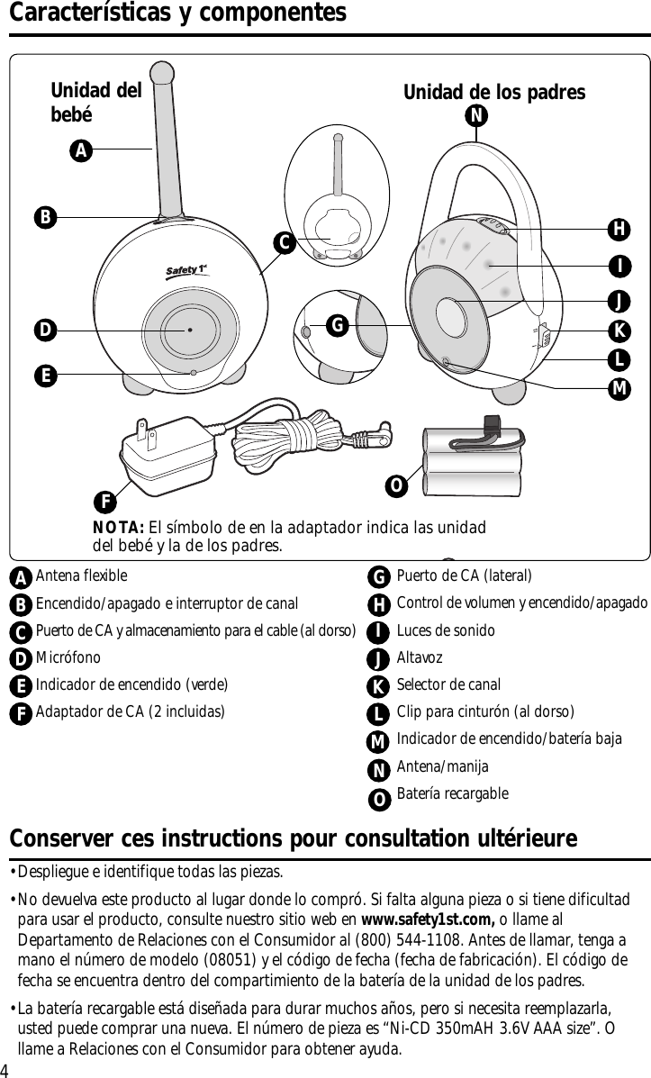 4•Despliegue e identifique todas las piezas.•No devuelva este producto al lugar donde lo compró. Si falta alguna pieza o si tiene dificultadpara usar el producto, consulte nuestro sitio web en www.safety1st.com, ollame alDepartamento de Relaciones con el Consumidor al (800) 544-1108. Antes de llamar, tenga amano el número de modelo (08051) y el código de fecha (fecha de fabricación). El código defecha se encuentra dentro del compartimiento de la batería de la unidad de los padres.•La batería recargable está diseñada para durar muchos años, pero si necesita reemplazarla,usted puede comprar una nueva. El número de pieza es “Ni-CD 350mAH 3.6V AAA size”. Ollame a Relaciones con el Consumidor para obtener ayuda.Conserver ces instructions pour consultation ultérieureDCaracterísticas y componentesUnidad de los padresUnidad delbebéAFKIEBNGLHJCMNOTA: El símbolo de en la adaptador indica las unidaddel bebé y la de los padres. OOAntena flexibleEncendido/apagado e interruptor de canalPuerto de CA y almacenamiento para el cable (al dorso)MicrófonoIndicador de encendido (verde)Adaptador de CA (2 incluidas) ABCDEFPuerto de CA (lateral)Control de volumen y encendido/apagadoLuces de sonidoAltavozSelector de canalClip paracinturón (al dorso)Indicador de encendido/batería bajaAntena/manijaBatería recargableGJKLIMHN