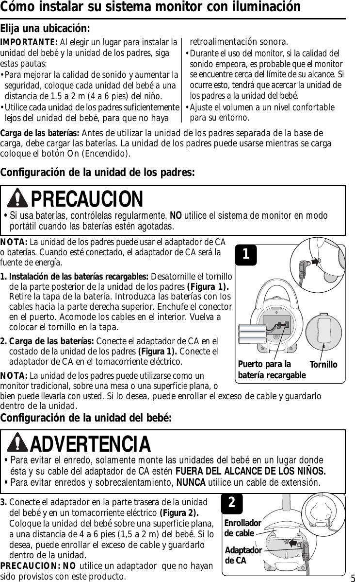 NOTA:La unidad de los padres puede usar el adaptador de CA obaterías. Cuando esté conectado, el adaptador de CA será lafuente de energía.1. Instalación de las baterías recargables:Desatornille el tornillode la parte posterior de la unidad de los padres (Figura 1).Retire la tapa de la batería. Introduzca las baterías con loscables hacia la parte derecha superior. Enchufe el conectoren el puerto. Acomode los cables en el interior. Vuelva acolocar el tornillo en la tapa.2.Carga de las baterías: Conecte el adaptador de CA en elcostado de la unidad de los padres (Figura 1). Conecte eladaptador de CA en el tomacorriente eléctrico.NOTA:La unidad de los padres puede utilizarse como unmonitor tradicional, sobre una mesa o una superficie plana, obien puede llevarla con usted.Si lo desea, puede enrollar el exceso de cable y guardarlodentro de la unidad.IMPORTANTE: Al elegir un lugar para instalar launidad del bebé y la unidad de los padres, sigaestas pautas:•Para mejorar la calidad de sonido y aumentar laseguridad, coloque cada unidad del bebé a unadistancia de 1.5 a 2 m (4 a 6 pies) del niño.•Utilice cada unidad de los padres suficientementelejos del unidad del bebé, para que no haya5Cómo instalar su sistema monitor con iluminaciónElija una ubicación:Carga de las baterías:Antes de utilizar la unidad de los padres separada de la base decarga, debe cargar las baterías. La unidad de los padres puede usarse mientras se cargacoloque el botón On (Encendido).Configuración de la unidad de los padres:•Si usa baterías, contrólelas regularmente. NO utilice el sistema de monitor en modoportátil cuando las baterías estén agotadas.PRECAUCIONConfiguración de la unidad del bebé:3.Conecte el adaptador en la parte trasera de la unidaddel bebé y en un tomacorriente eléctrico (Figura 2).Coloque la unidad del bebé sobre una superficie plana,a una distancia de 4 a 6 pies (1,5 a 2 m) del bebé. Si lodesea, puede enrollar el exceso de cable y guardarlodentro de la unidad.PRECAUCION: NO utilice un adaptador  que no hayansido provistos con este producto.2• Para evitar el enredo, solamente monte las unidades del bebé en un lugar dondeésta y su cable del adaptador de CA estén FUERA DEL ALCANCE DE LOS NIÑOS.• Para evitar enredos y sobrecalentamiento, NUNCA utilice un cable de extensión. ADVERTENCIAEnrolladorde cable1Tornilloretroalimentación sonora.• Durante el uso del monitor, si la calidad delsonido empeora, es probable que el monitorse encuentre cerca del límite de su alcance. Siocurre esto, tendrá que acercar la unidad delos padres a la unidad del bebé.• Ajuste el volumen a un nivel confortablepara su entorno.Puerto para labatería recargableAdaptadorde CA