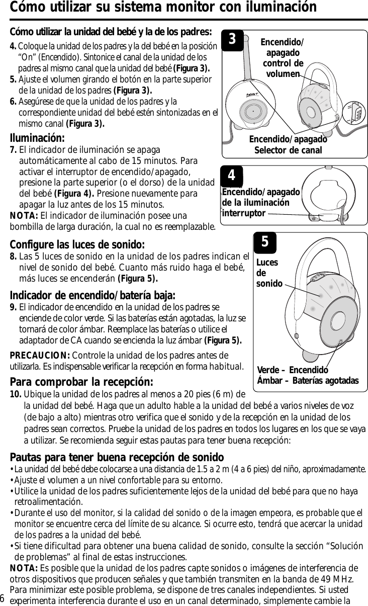 Iluminación: 7.El indicador de iluminación se apagaautomáticamente al cabo de 15 minutos. Paraactivar el interruptor de encendido/apagado,presione la parte superior (o el dorso) de la unidaddel bebé (Figura 4). Presione nuevamente paraapagar la luz antes de los 15 minutos.NOTA: El indicador de iluminación posee unabombilla de larga duración, la cual no es reemplazable.Configure las luces de sonido: 8.Las 5 luces de sonido en la unidad de los padres indican elnivel de sonido del bebé. Cuanto más ruido haga el bebé,más luces se encenderán(Figura 5).Indicador de encendido/batería baja:9.El indicador de encendido en la unidad de los padres seenciende de color verde. Si las baterías están agotadas, la luz setornará de color ámbar. Reemplace las baterías o utilice eladaptador de CA cuando se encienda la luz ámbar (Figura 5).PRECAUCION: Controle la unidad de los padres antes deutilizarla. Es indispensable verificar la recepción en forma habitual.6Cómo utilizar la unidad del bebé y la de los padres:Cómo utilizar su sistema monitor con iluminación4.Coloque la unidad de los padres y la del bebé en la posición“On” (Encendido). Sintonice el canal de la unidad de lospadres al mismo canal que la unidad del bebé (Figura 3).5.Ajuste el volumen girando el botón en la parte superiorde la unidad de los padres (Figura 3).6.Asegúrese de que la unidad de los padres y lacorrespondiente unidad del bebé estén sintonizadas en elmismo canal (Figura 3).3Encendido/apagadocontrol devolumenPara comprobar la recepción:10.Ubique la unidad de los padres al menos a 20 pies (6 m) dela unidad del bebé. Haga que un adulto hable a la unidad del bebé a varios niveles de voz(de bajo a alto) mientras otro verifica que el sonido y de la recepción en la unidad de lospadres sean correctos. Pruebe la unidad de los padres en todos los lugares en los que se vayaa utilizar. Se recomienda seguir estas pautas para tener buena recepción:Pautas para tener buena recepción de sonido• La unidad del bebé debe colocarse a una distancia de 1.5 a 2 m (4 a 6 pies) del niño, aproximadamente.• Ajuste el volumen a un nivel confortable para su entorno.• Utilice la unidad de los padres suficientemente lejos de la unidad del bebé para que no hayaretroalimentación.• Durante el uso del monitor, si la calidad del sonido o de la imagen empeora, es probable que elmonitor se encuentre cerca del límite de su alcance. Si ocurre esto, tendrá que acercar la unidadde los padres a la unidad del bebé.• Si tiene dificultad para obtener una buena calidad de sonido, consulte la sección “Soluciónde problemas” al final de estas instrucciones.NOTA: Es posible que la unidad de los padres capte sonidos o imágenes de interferencia deotros dispositivos que producen señales y que también transmiten en la banda de 49 MHz.Para minimizar este posible problema, se dispone de tres canales independientes. Si ustedexperimenta interferencia durante el uso en un canal determinado, simplemente cambie la5LucesdesonidoEncendido/apagado Selector de canalVerde – EncendidoÁmbar – Baterías agotadas4Encendido/apagadode la iluminacióninterruptor