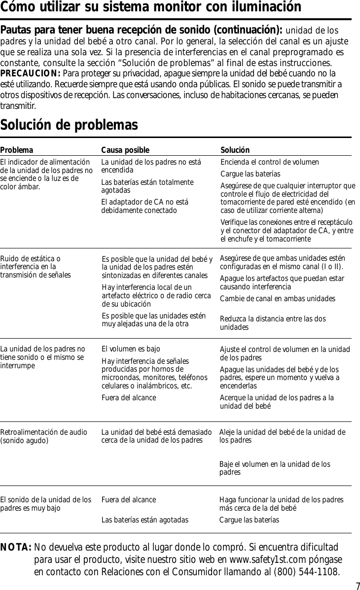 7Solución de problemasProblemaEl indicador de alimentaciónde la unidad de los padres nose enciende o la luz es decolor ámbar.Causa posibleLa unidad de los padres no estáencendidaLas baterías están totalmenteagotadasEl adaptador de CA no estádebidamente conectadoSoluciónEncienda el control de volumenCargue las bateríasAsegúrese de que cualquier interruptor quecontrole el flujo de electricidad deltomacorriente de pared esté encendido (encaso de utilizar corriente alterna)Verifique las conexiones entre el receptáculoy el conector del adaptador de CA, y entreel enchufe y el tomacorrienteNOTA:No devuelva este producto al lugar donde lo compró. Si encuentra dificultadpara usar el producto, visite nuestro sitio web en www.safety1st.com póngaseen contacto con Relaciones con el Consumidor llamando al (800) 544-1108.Cómo utilizar su sistema monitor con iluminaciónPautas para tener buena recepción de sonido (continuación): unidad de lospadres y la unidad del bebé a otro canal. Por lo general, la selección del canal es un ajusteque se realiza una sola vez. Si la presencia de interferencias en el canal preprogramado esconstante, consulte la sección “Solución de problemas” al final de estas instrucciones.PRECAUCION: Para proteger su privacidad, apague siempre la unidad del bebé cuando no laesté utilizando. Recuerde siempre que está usando onda públicas. El sonido se puede transmitir aotros dispositivos de recepción. Las conversaciones, incluso de habitaciones cercanas, se puedentransmitir.La unidad de los padres notiene sonido o el mismo seinterrumpeEl volumen es bajoHay interferencia de señalesproducidas por hornos demicroondas, monitores, teléfonoscelulares o inalámbricos, etc.Fuera del alcanceAjuste el control de volumen en la unidadde los padresApague las unidades del bebé y de lospadres, espere un momento y vuelva aencenderlasAcerque la unidad de los padres a launidad del bebéRetroalimentación de audio(sonido agudo) La unidad del bebé está demasiadocerca de la unidad de los padres Aleje la unidad del bebé de la unidad delos padresBaje el volumen en la unidad de lospadresEl sonido de la unidad de lospadres es muy bajo Fuera del alcanceLas baterías están agotadas Haga funcionar la unidad de los padresmás cerca de la del bebéCargue las bateríasEs posible que la unidad del bebé yla unidad de los padres esténsintonizadas en diferentes canalesHay interferencia local de unartefacto eléctrico o de radio cercade su ubicaciónEs posible que las unidades esténmuy alejadas una de la otra Ruido de estática ointerferencia en latransmisión de señalesAsegúrese de que ambas unidades esténconfiguradas en el mismo canal (I o II).Apague los artefactos que puedan estarcausando interferenciaCambie de canal en ambas unidadesReduzca la distancia entre las dosunidades